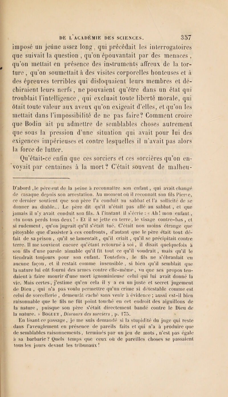 imposé un jeune assez long, qui précédait les interrogatoires que suivait la question , qu’on épouvantait par des menaces, qu’on mettait en présence des instruments affreux de la tor¬ ture , qu’on soumettait à des visites corporelles honteuses et à des épreuves terribles qui disloquaient leurs membres et dé¬ chiraient leurs nerfs, ne pouvaient qu’être dans un état qui troublait l'intelligence, qui excluait toute liberté morale, qui ôtait toute valeur aux aveux qu’on exigeait d’elles, et qu’on les mettait dans l’impossibilité de ne pas faire? Comment croire que Bodin ait pu admettre de semblables choses autrement que sous la pression d’une situation qui avait pour lui des exigences impérieuses et contre lesquelles il n’avait pas alors la force de lutter. Qu’était-ce enfin que ces sorciers et ces sorcières qu’on en¬ voyait par centaines à la mort? C’était souvent de malheu- D’abord,le père eut de la peine à reconnaître son enfant, qui avait changé de casaque depuis son arrestation. Au moment où il reconnaît son fils Pierre, ce dernier soutient que son père l’a conduit au sabbat et l’a sollicité de se donner au diable... Le père dit qu’il n’était pas allé au sabbat , et que jamais il n’y avait conduit son fils. A l’instant il s’écrie : « Ah ! mon enfant, »tu nous perds tous deux ! » Et il se jette en terre, le visage contre-bas , et si rudement, qu’on jugeait qu’il s’était tué. C’était, non moins étrange que pitoyable que d’assister à ces confronts, d’autant que le père était tout dé¬ fait de sa prison , qu’il se lamentait, qu’il criait , qu’il se précipitait contre terre. Il me souvient encore qu’étant retourné à soi, il disait quelquefois à son fils d’une parole aimable qu’il fit tout ce qu’il voudrait, mais qu’il le tiendrait toujours pour son enfant. Toutefois, le fils ne s’ébranlait en aucune façon, et il restait comme insensible , si bien qu’il semblait que- la nature lui eût fourni des armes contre elle-même, vu que ses propos ten¬ daient à faire mourir d’une mort ignominieuse celui qui lui avait donné la vie. Mais certes, j’estime qu’en cela il y a eu un juste et secret jugement de Dieu , qui n’a pas voulu permettre qu’un crime si détestable comme est celui de sorcellerie , demeurât caché sans venir à évidence ; aussi est-il bien raisonnable que le fils ne fût point touché en cet endroit des aiguillons de la nature , puisque son père s’était directement bandé contre le Dieu de la nature. » Boguet , Discours des sorciers , p. 175. En lisant ce passage, je me suis demandé si la stupidité du juge qui reste dans l’aveuglement en présence de pareils faits et qui n’a à produire que de semblables raisonnements, terminés par un jeu de mots , n’est pas égale à sa barbarie ? Quels temps que ceux où de pareilles choses se passaient tous les jours devant les tribunaux!