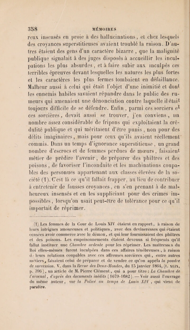 reux insensés en proie à des hallucinations, el chez lesquels des croyances superstitieuses avaient troublé la raison. D’au¬ tres étaient des gens d’un caractère bizarre , que la malignité publique signalait à des juges disposés à accueillir les incul¬ pations les plus absurdes , et à faire subir aux inculpés ces terribles épreuves devant lesquelles les natures les plus fortes et les caractères les plus fermes tombaient en défaillance. Malheur aussi à celui qui était l’objet, d’une inimitié et dont les ennemis habiles savaient répandre dans le public des ru¬ meurs qui amenaient une dénonciation contre laquelle il était toujours difficile de se défendre. Enfin , parmi ces sorciers el ces sorcières, devait aussi se trouver, j’en conviens , un nombre assez considérable de fripons qui exploitaient la cré¬ dulité publique et qui méritaient d’être punis, non pour des délits imaginaires, mais pour ceux qu’ils avaient réellement commis. Dans un temps d’ignorance superstitieuse , un grand nombre d’escrocs et de femmes perdues de mœurs, faisaient métier de prédire l’avenir , de préparer des philtres et des poisons, de favoriser l’inconduite et les machinations coupa¬ bles des personnes appartenant aux classes élevées de la so¬ ciété (1). C’est là ce qu’il fallait frapper, au lieu de contribuer à entretenir de fausses croyances, en s’en prenant à de mal¬ heureux insensés et en les suppliciant pour des crimes im¬ possibles, lorsqu’on usait peut-être de tolérance pour ce qu’il importait de réprimer. (1) Les femmes de la Cour de Louis XIV étaient en rapport, à raison de leurs intrigues amoureuses el politiques, avec des devineresses qui étaient censées avoir commerce avec le démon , et qui leur fournissaient des philtres et des poisons. Les empoisonnements étaient devenus si fréquents qu’il fallut instituer une Chambre ardente pour les réprimer. Les maîtresses du Roi elles-mêmes furent inculpées dans ces affaires ténébreuses , à raison d ■ leurs relations coupables avec ces affreuses sorcières qui, entre autres métiers, faisaient celui de préparer et de vendre ce qu’on appela la poudre de succession. V. dans la Revue des Deux-Mondes, du 15 janvier 1861, (t. xlix, p. 396), un article de M. Pierre Clément, qui a pour titre : La Chambre de l’arsenal, d’après des documents inédits ( 1679-1683) —Voir aussi l’ouvrage du même auteur, sur la Policé au temps de Louis XIV , qui vient de paraître.