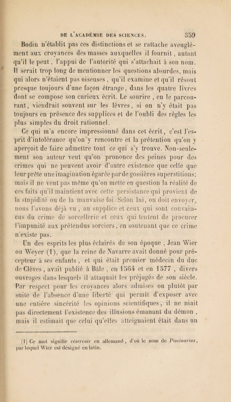 Bodin n’établit pas ces distinctions et se rattache aveuglé¬ ment au k croyances des masses auxquelles il fournit, autant qu’il le peut, l’appui de l’autorité qui s’attachait à son nom. Il serait trop long de mentionner les questions absurdes, mais qui alors n’étaient pas oiseuses , qu’il examine et qu’il résout presque toujours d’une façon étrange, dans les quatre livres dont se compose son curieux écrit. Le sourire , en le parcou¬ rant, viendrait souvent sur les lèvres, si on n’y était pas toujours en présence des supplices et de l’oubli des règles les plus simples du droit rationnel. Ce qui m’a encore impressionné dans cet écrit, c’est l’es¬ prit d’intolérance qu’on y rencontre et la prétention qu’on y aperçoit de faire admettre tout ce qui s’y trouve. Non-seuie- ment son auteur veut qu’on prononce des peines pour des crimes qui ne peuvent avoir d’autre existence que celie que leur prête une imagination égarée par de gossières superstitions; mais il ne veut pas même qu’on mette en question la réalité de ces faits qu’il maintient avec cette persistance qui provient de la stupidité ou de la mauvaise foi. Selon lui, on doit envoyer, nous l’avons déjà vu , au supplice et ceux qui sont convain¬ cus du crime de sorcellerie et ceux qui tentent de procurer l’impunité aux prétendus sorciers, en soutenant que ce crime n’existe pas. Un des esprits les plus éclairés de son époque , Jean Wier ou Weyer (1), que la reine de Navarre avait donné pour pré¬ cepteur à ses enfants , et qui était premier médecin du duc de Clèves, avait publié à Bâle , en 1564 et en 1577 , divers ouvrages dans lesquels il attaquait les préjugés de son siècle. Par respect pour les croyances alors admises ou plutôt par suite de l’absence d’une liberté qui permît d’exposer avec une entière sincérité les opinions scientifiques, il ne niait pas directement l’existence des illusions émanant du démon , mais il estimait que celui qu’elles atteignaient était dans un (1) Ce mot signifie réservoir en allemand, d’où le nom de Piscinarius, par lequel Wier est désigné en latin.