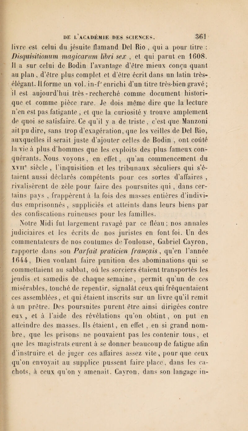 livre est celui du jésuite tlamand Del Rio , qui a pour titre : Disquisilionum magicarmn libri sex , et qui parut en 1608. 11 a sur celui de Bodin l’avantage d’être mieux conçu quant au plan, d’être plus complet et d’être écrit dans un latin très- élégant. Il forme un vol. in-f° enrichi d’un titre très-bien gravé ; il est aujourd’hui très-recherché comme document histori¬ que et comme pièce rare. Je dois même dire que la lecture n’en est pas fatigante , et que la curiosité y trouve amplement de quoi se satisfaire. Ce qu’il y a de triste, c’est que Manzonî ait pu dire, sans trop d’exagération, que les veilles de Del Rio, auxquelles il serait juste d’ajouter celles de Bodin , ont coûté la vie à plus d’hommes que les exploits des plus fameux con¬ quérants. Nous voyons, en effet, qu’au commencement du xviie siècle , l’inquisition et les tribunaux séculiers qui s’é¬ taient aussi déclarés compétents pour ces sortes d’affaires , rivalisèrent de zèle pour faire des poursuites qui , dans cer¬ tains pays , frappèrent à la fois des masses entières d’indivi¬ dus emprisonnés , suppliciés et atteints dans leurs biens par des confiscations ruineuses pour les familles. Notre Midi fut largement ravagé par ce fléau; nos annales judiciaires et les écrits de nos juristes en font foi. Un des commentateurs de nos coutumes de Toulouse, Gabriel Cayron, rapporte dans son Parfait praticien français , qu’en l’année 1644, Dieu voulant faire punition des abominations qui se commettaient au sabbat, où les sorciers étaient transportés les jeudis et samedis de chaque semaine, permit qu’un de ces misérables, touché de repentir, signalât ceux qui fréquentaient ces assemblées, et qui étaient inscrits sur un livre qu’il remit à un prêtre. Des poursuites purent être ainsi dirigées contre eux , et à l’aide des révélations qu’on obtint, on put en atteindre des masses. Ils étaient, en effet , en si grand nom¬ bre, que les prisons ne pouvaient pas les contenir tous, et que les magistrats eurent à se donner beaucoup de fatigue afin d’instruire et de juger ces affaires assez vite, pour que ceux qu’on envoyait au supplice pussent faire place, dans les ca¬ chots, à ceux qu’on y amenait. Cayron. dans son langage in-