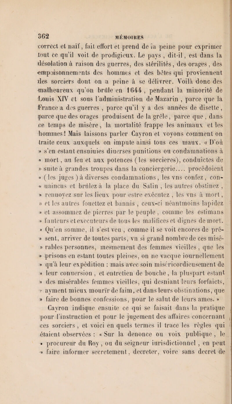 correct el naïf, fait effort et prend de ia peine pour exprimer tout ce qu’il voit de prodigieux. Le pays , dit-il, est dans la désolation à raison des guerres, des stérilités, des orages, des •empoisonnements des hommes et des bêtes qui proviennent des sorciers dont on a peine à se délivrer. Voilà donc des malheureux qu’on brûle en 1644, pendant la minorité de Louis XIV et sous l'administration de Mazarin , parce que la France a des guerres , parce qu’il y a des années de disette, parce que des orages produisent de la grêle, parce que , dans ce temps de misère , la mortalité frappe les animaux et les hommes! Mais laissons parler Cayron et voyons comment on traite ceux auxquels on impute ainsi tous ces maux. «D’où » s’en estant ensuiuies diuerses punitions ou condamnations à » mort, au feu et aux potences (les sorcières), conduictes de » suite à grandes troupes dans la conciergerie.... procédoient » (les juges ) à diverses condamnations , les vns confez , con- » uaincus et brûlez à la place du Salin , les autres obstinez , » renuoyez sur les lieux pour estre exécutez , les vns à mort, » et les autres fouettez et bannis , ceux-ci néantmoins lapidez » et assommez de pierres par le peuple, comme les estimans » fauteurs et exécuteurs de tous les malificeset dignes de mort. » Qu'en somme, il s’est veu , comme il se voit encores de pré- » sent, arriver de toutes parts, vn si grand nombre de ces misé- » râbles personnes, mesmement des femmes vieilles, que les » prisons en estant toutes pleines, on ne vacque Journellement » qu’à leur expédition : mais avec soin miséricordieusement de » leur conu ers ion , et entretien de bouche, la pluspart estant » des misérables femmes vieilles, qui desniant leurs forfaicts, y ayment mieux mourir de faim, et dans leurs obstinations, que » faire .de bonnes confessions, pour le salut de leurs âmes. » Cayron indique ensuite ce qui se faisait dans la pratique . pour l’instruction et pour le jugement des affaires concernant , ces sorciers , et voici en quels termes il trace les règles qui j étaient observées : « Sur la dénoncé ou voix publique , le » procureur du Roy, ou du seigneur iurisdictionnel , en peut » faire informer secrètement, décréter, voire sans decret de