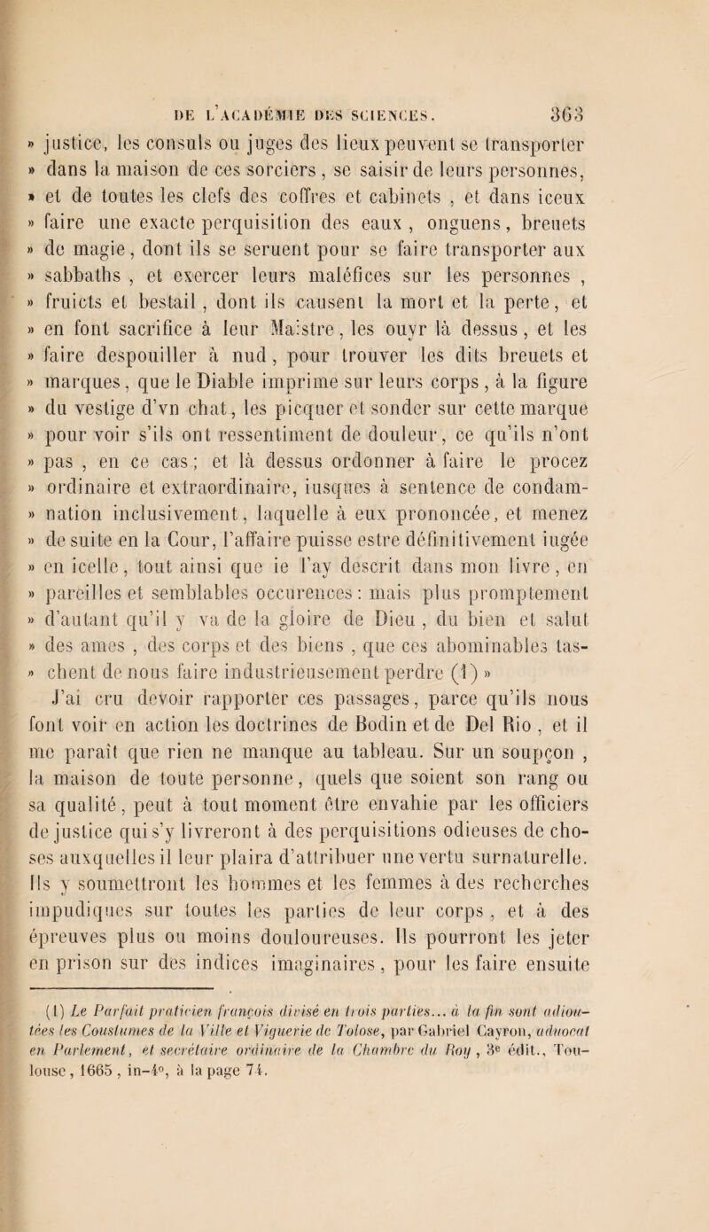 » justice, les consuls ou juges des lieux peuvent se transporter » dans la maison de ces sorciers , se saisir de leurs personnes, » et de toutes les clefs des coffres et cabinets , et dans iceux » faire une exacte perquisition des eaux, onguens, breuets » de magie, dont ils se seruent pour se faire transporter aux » sabbaths , et exercer leurs maléfices sur les personnes , » fruicts et bestail, dont ils causent la mort et la perte, et » en font sacrifice à leur Maistre, les ouyr là dessus, et les » faire despouiller à nud, pour trouver les dits breuets et » marques, que le Diable imprime sur leurs corps , à la figure » du vestige d’vn chat, les picquer et sonder sur cette marque » pour voir s’ils ont ressentiment de douleur, ce qu’ils n’ont » pas , en ce cas; et là dessus ordonner à faire le procez » ordinaire et extraordinaire, iusques à sentence de condam- » nation inclusivement, laquelle à eux prononcée, et menez » de suite en la Cour, l’affaire puisse estre définitivement iugée » en icelle, tout ainsi que ie l’ay descrit dans mon livre, en » pareilles et semblables occurences: mais plus promptement » d’autant qu’il y va de la gloire de Dieu , du bien et salut » des âmes , des corps et des biens , que ces abominables tas- « client de nous faire industrieusement perdre (1) » J’ai cru devoir rapporter ces passages, parce qu’ils nous font voir en action les doctrines de Bodin et de Del Rio , et il me paraît que rien ne manque au tableau. Sur un soupçon , la maison de toute personne, quels que soient son rang ou sa qualité, peut à tout moment être envahie par les officiers de justice qui s’y livreront à des perquisitions odieuses de cho¬ ses auxquelles il leur plaira d’attribuer une vertu surnaturelle. Ils y soumettront les hommes et les femmes à des recherches impudiques sur toutes les parties de leur corps , et à des épreuves plus ou moins douloureuses. Ils pourront les jeter en prison sur des indices imaginaires, pour les faire ensuite (t) Le Pur fait praticien français divisé en huis parties... à la fin sont adiou- tées les Couslumes de la Ville et Viguerie de Tolose, par Gabriel Cayron, uduocat en Parlement, et secrétaire ordinaire de la Chambre du Roy , He édit., Tou¬ louse , 1665 , in-4°, à la page 74.