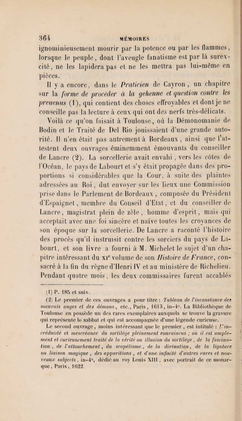 ignominieusement mourir par la potence ou par les flammes, lorsque le peuple, dont l’aveugle fanatisme est par là surex¬ cité, ne les lapidera pas et ne les mettra pas lui-même en pièces. Il y a encore, dans le Praticien de Cayron , un chapitre sur la forme de procéder à la gehenne et question contre les preuenus (1), qui contient des choses effroyables et dont je ne conseille pas la lecture à ceux qui ont des nerfs très-délicats. Voilà ce qu’on faisait à Toulouse., où la Démonomanie de Bodin et le Traité de Del Rio jouissaient d’une grande auto¬ rité. Il n’en était pas autrement à Bordeaux , ainsi que l'at¬ testent deux ouvrages éminemment émouvants du conseiller de Lancre (2). La sorcellerie avait envahi , vers les côtes de l’Océan, le pays de Labourt et s’y était propagée dans des pro¬ portions si considérables que la Cour, à suite des plaintes adressées au Roi , dut envoyer sur les lieux une Commission prise dans le Parlement de Bordeaux , composée du Président d’Espaignet, membre du Conseil d’Etat, et du conseiller de Lancre, magistrat plein de zèle , homme d’esprit, mais qui acceptait avec une foi sincère et naïve toutes les croyances de son époque sur la sorcellerie. De Lancre a raconté l’histoire des procès qu’il instruisit contre les sorciers du pays de La¬ bourt, et son livre a fourni à M. Michelet le sujet d’un cha¬ pitre intéressant du xie volume de son Histoire de France, con¬ sacré à la fin du règne d’Henri IV et au ministère de Richelieu. Pendant quatre mois, les deux commissaires furent accablés (1) P. 185 et suiv. (2) Le premier de ces ouvrages a pour titre : Tableau de l'inconstance des mauvais anges et des démons, etc., Paris, 1613, in-4°. La Bibliothèque de Toulouse en possède un des rares exemplaires auxquels se trouve la gravure qui représente le sabbat et qui est accompagnée d’une légende curieuse. Le second ouvrage, moins intéressant que le premier , est intitulé : l'in¬ crédulité et mescrèanee du sortilège pleinement convaincus ; où il est ample¬ ment et curieusement traité de la vérité ou -illusion-du sortilège , de la fascina¬ tion , de l’attouchement, du scopélisme , de la divination, de la ligature ou liaison magique , des apparitions , et d’une infinité d’autres rares et nou¬ veaux subjects, in-4°, dédié au roy Louis XIII, avec portrait de ce monar¬ que, Paris, 1622.