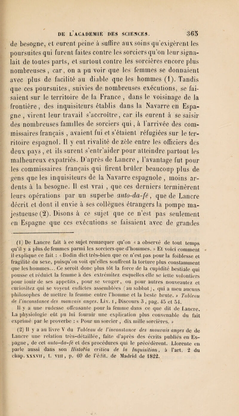 de besogne, et eurent peine à suffire aux soins qu’exigèrent les poursuites qui furent faites contre les sorciers qu’on leur signa¬ lait de toutes parts, et surtout contre les sorcières encore plus nombreuses , car, on a pu voir que les femmes se donnaient avec plus de facilité au diable que les hommes (1). Tandis que ces poursuites, suivies de nombreuses exécutions, se fai¬ saient sur le territoire de la France , dans le voisinage de la frontière, des inquisiteurs établis dans la Navarre en Espa¬ gne , virent leur travail s’accroître, car ils eurent à se saisir des nombreuses familles de sorciers qui, à l'arrivée des com¬ missaires français , avaient fui et s’étaient réfugiées sur le ter¬ ritoire espagnol. 11 y eut rivalité de zèle entre les officiers des deux pays, et ils surent s’entr’aider pour atteindre partout les malheureux expatriés. D’après de Lancre , l’avantage fut pour les commissaires français qui firent brûler beaucoup plus de gens que les inquisiteurs de la Navarre espagnole , moins ar¬ dents à la besogne. Il est vrai , que ces derniers terminèrent leurs opérations par un superbe auto-cla-fé, que de Lancre décrit et dont il envie à ses collègues étrangers la pompe ma¬ jestueuse (2). Disons à ce sujet que ce n’est pas seulement en Espagne que ces exécutions se faisaient avec de grandes (1) De Lancre fait à ee sujet remarquer qu’on « a observé de tout temps qu’il y a plus de femmes parmi les sorciers que d’hommes. » Et voici comment il explique ce fait : « Bodin dict très-bien que ce n’est pas pour la foiblesse et fragilité du sexe, puisqu’on voit qu’elles souffrent la torture plus constamment que les hommes... Ce seroit donc plus tôt la force de la cupidité bestiale qui pousse et réduict la femme à des extrémilez esquelles elle se iette volontiers pour iouir de ses appétits, pour se venger, ou pour autres nouveautez et curiositez qui se voyent esdietes assemblées (au sabbat), qui a meu aucuns philosophes de mettre la femme entre l’homme et la beste brute. » Tableau de l’inconstance des mauvais anges. Liv. i, Discours 3 , pag. 4-5 et 54. Il y a une rudesse offensante pour la femme dans ce que dit de Lancre. La physiologie eût pu lui fournir une explication plus convenable du fait exprimé par le proverbe : « Pour un sorcier , dix mille sorcières. « (2) Il y a au livre V du Tableau de Vinconslance des mauvais anges de de Lancre une relation très-détaillée, faite d’après des écrits publiés en Es¬ pagne, de cet auto-da-fé et des procédures qui le précédèrent. Llorente en parle aussi dans son HistoHa crilica de la Inquisition, à l’art. 2 du chap.xxxvn, t. vin , p. 69 de l’édit, de Madrid de 1822.