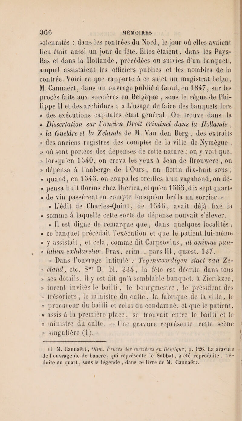 solennités : dans les contrées du Nord, le jour où elles avaient lieu était aussi un jour de fête. Elles étaient, dans les Pays- Bas et dans la Hollande, précédées ou suivies d’un banquet, auquel assistaient les officiers publics et les notables de la contrée. Voici ce que rapporte à ce sujet un magistrat belge, M. Cannaërt, dans un ouvrage publié à Gand, en 1847, sur les procès faits aux sorcières en Belgique , sous le règne de Phi¬ lippe Il et des archiducs : « L’usage de faire des banquets lors » des exécutions capitales était général. On trouve dans la » Dissertation sur Vancien Droit criminel dans la Hollande , » la Gueldre et la Zélande de M. Van den Berg, des extraits » des anciens registres des comptes de la ville de Nymègue , » où sont portées des dépenses de celte nature ; on y voit que, » lorsqu’en 1540, on creva les yeux à Jean de Brouwero , on » dépensa à l’auberge de l’Ours, un florin dix-huit sous; » quand, en 1545, on coupa les oreilles à un vagabond, on dé- » pensa huit florins chez Dierica, et qu’en 1555, dix sept quarts » de vin passèrent en compte lorsqu’on brûla un sorcier.» » L’édit de Charles-Quint, de 1546, avait déjà fixé la » somme à laquelle cette sorte de dépense pouvait s’élever. » Il est digne de remarque que, dans quelques localités , » ce banquet précédait l’exécution et que le patient lui-même » y assistait, et cela, comme dit Carpsovius, nt animas pau- » lulum exhilaretur. Prax. crim. , pars fil , quæst. 137. » Dans l’ouvrage intitulé : Tegenwoordigen staet van Ze- » eland, etc. Sste D. bl. 334, la fêle est décrite dans tous » ses détails. Il y est dit qu’à semblable banquet, à Zierikzée, » furent invités le bailli , le bourgmestre, le président des » trésoriers , le ministre du culte , la fabrique de la ville, le » procureur du bailli et celui du condamné, et que le patient, » assis à la première place, se trouvait entre le bailli et le » ministre du cuite. — Une gravure représente cette scène » singulière (1). » i (i M. Cannaërt, Olim. Procès des sorcières en Belgique, p. 126. La gravure de l’ouvrage de de Cancre, qui représente le Sabbat, a été reproduite , ré¬ duite au quart, sans la légende , dans ce livre de M. Cannaërt.