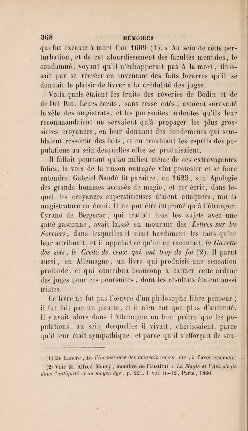 qui fut exécuté à mort l’an 1609 (1). » Au sein de cette per¬ turbation, et de cet alourdissement des facultés mentales, le condamné , voyant qu’il n’échapperait pas à la mort, finis¬ sait par se récréer en inventant des faits bizarres qu'il se donnait le plaisir de livrer à la crédulité des juges. Voilà quels étaient les fruits des rêveries de Bodin et de de Del Rio. Leurs écrits, sans cesse cités, avaient surexcité le zèle des magistrats, et les poursuites ardentes qu’ils leur recommandaient ne servaient qu a propager les plus gros¬ sières croyances, en leur donnant des fondements qui sem¬ blaient ressortir des faits, et en troublant les esprits des po¬ pulations au sein desquelles elles se produisaient. 11 fallait pourtant qu’au milieu même de ces extravagantes folies, la voix de la raison outragée vînt protester et se faire entendre. Gabriel Naudé fit paraître, en 1625, son Apologie des grands hommes accusés de magie, et cet écrit, dans le- quel les croyances superstitieuses étaient attaquées, mit la magistrature en émoi. 11 ne put être imprimé qu’à l’étranger. Cyrano de Bergerac, qui traitait tous les sujets avec une gaîté gasconne, avait laissé en mourant des Lettres sur les Sorciers, dans lesquelles il niait hardiment les faits qu’on leur attribuait, et il appelait ce qu’on en racontait, la Gazette des sots, le Credo de ceux qui ont trop de foi (2). Il parut aussi, en Allemagne , un livre qui produisit une sensation profonde, et qui contribua beaucoup à calmer cette ardeur des juges pour ces poursuites , dont les résultats étaient aussi tristes. Ce livre ne fut pas l’œuvre d’un philosophe libre penseur ; il fut fait par un jésuite, et il n’en eut que plus d’autorité, il y avait alors dans l’Allemagne un bon prêtre que les po¬ pulations, au sein desquelles il vivait, chérissaient, parce qu’il leur était sympathique , et parce qu’il s’efforcait de sou- (1) I)e Lancre , De l’inconstance des mauvais anges, etc , à l’avertissement. (2; Voir M. Alfred Maury , membre de l’Institut : La Magie et l’Astrologie dans Vantiquité et au moyen âge , p. 221. 1 vol. in-12, Paris, 1860.