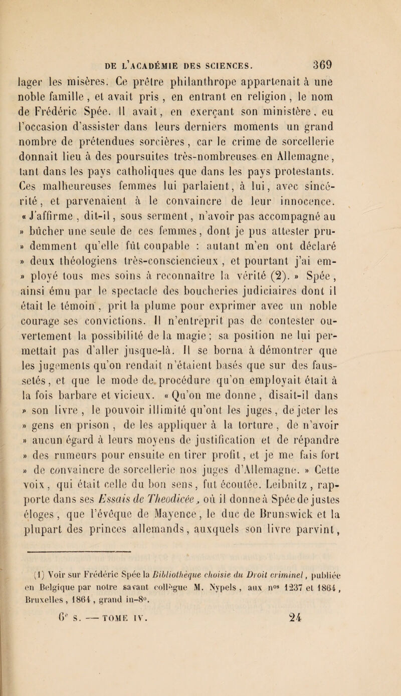 lager les misères. Ce prèlre philanthrope appartenait à une noble famille, et avait pris, en entrant en religion , le nom de Frédéric Spée. Il avait, en exerçant son ministère, eu Foccasion d’assister dans leurs derniers moments un grand nombre de prétendues sorcières, car le crime de sorcellerie donnait lieu à des poursuites très-nombreuses en Allemagne, tant dans les pays catholiques que dans les pays protestants. Ces malheureuses femmes lui parlaient, à lui, avec sincé¬ rité, et parvenaient à le convaincre de leur innocence. « J’affirme , dit-il, sous serment, n’avoir pas accompagné au » bûcher une seule de ces femmes, dont je pus attester pru- » demment qu’elle fût coupable : autant m’en ont déclaré » deux théologiens très-consciencieux , et pourtant j’ai em- » ployé tous mes soins à reconnaître la vérité (2). » Spée , ainsi ému par le spectacle des boucheries judiciaires dont il était le témoin , prit la plume pour exprimer avec un noble courage ses convictions. Il n’entreprit pas de contester ou¬ vertement la possibilité delà magie; sa position ne lui per¬ mettait pas d’aller jusque-là. Il se borna à démontrer que les jugements qu’on rendait n’étaient basés que sur des faus¬ setés, et que le mode de. procédure qu’on employait était à la fois barbare et vicieux. « Qu’on me donne , disait-il dans » son livre , le pouvoir illimité qu’ont les juges, de jeter les » gens en prison , de les appliquer à la torture , de n’avoir » aucun égard à leurs moyens de justification et de répandre » des rumeurs pour ensuite en tirer profit, et je me fais fort » de convaincre de sorcellerie nos juges d’Allemagne. » Cette voix , qui était celle du bon sens, fut écoutée. Leibnitz , rap¬ porte dans ses Essais de Theodicée, où il donne à Spée de justes éloges, que l’évèque de Mayence, le duc de Brunswick et la plupart des princes allemands, auxquels son livre parvint, (1) Voir sur Frédéric Spée la Bibliothèque choisie du Droit criminel, publiée en Belgique par notre savant collègue M. Nypels , aux nos 1237 et 1864, Bruxelles, 1864 , grand in-8°. CF S. - TOME IV.