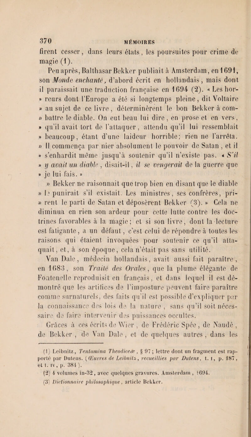 firent cesser, dans leurs états, les poursuites pour crime de magie (1). Peu après, Balthasar Bekker publiait à Amsterdam, en 1691, son Monde enchanté, d’abord écrit en hollandais, mais dont il paraissait une traduction française en 1694 (2). « Les hor- » reurs dont l’Europe a été si longtemps pleine, dit Voltaire » au sujet de ce livre , déterminèrent le bon Bekker à com- » battre le diable. On eut beau lui dire, en prose et en vers, » qu’il avait tort de l’attaquer, attendu qu’il lui ressemblait » beaucoup, étant d’une laideur horrible; rien ne l’arrêta. » II commença par nier absolument le pouvoir de Satan , et il » s’enhardit même jusqu’à soutenir qu’il n’existe pas. « S’il » y avait un diable , disait-il, il se vengerait de la guerre que » je lui fais. » » Bekker ne raisonnait que trop bien en disant que le diable » le punirait s’il existait. Les ministres, ses confrères, pri- » rent le parti de Satan et déposèrent Bekker (3). » Cela ne diminua en rien son ardeur pour cette lutte contre les doc¬ trines favorables à la magie; et si son livre, dont la lecture est fatigante , a un défaut, c’est celui de répondre à toutes les raisons qui étaient invoquées pour soutenir ce qu’il atta¬ quait, et, à son époque, cela n’était pas sans utilité. Van Dale, médecin hollandais, avait aussi fait paraître, en 1683, son Traité des Orales, que la plume élégante de Fontenelle reproduisit en français, et dans lequel il est dé¬ montré que les artifices de l’imposture peuvent faire paraître comme surnaturels, des faits qu’il est possible d’expliquer par¬ la connaissance des lois de la nature , sans qu’il soit néces¬ saire de faire intervenir des puissances occultes. Grâces à ces écrits de Wier , de Frédéric Spée , de Naudé , de Bekker , de Van Date , et de quelques autres, dans les (1) Leibnitz, Tentamina Theodieeœ, § 97; lettre dont un fragment est rap¬ porté par Dutens. (Œuvres de Leibnitz, recueillies par Dutens, t. t, p. 187, et t. iv , p. 384 ). (2) 4 volumes in-32, avec quelques gravures. Amsterdam , 1694. (3) Dictionnaire philosophique, article Bekker.