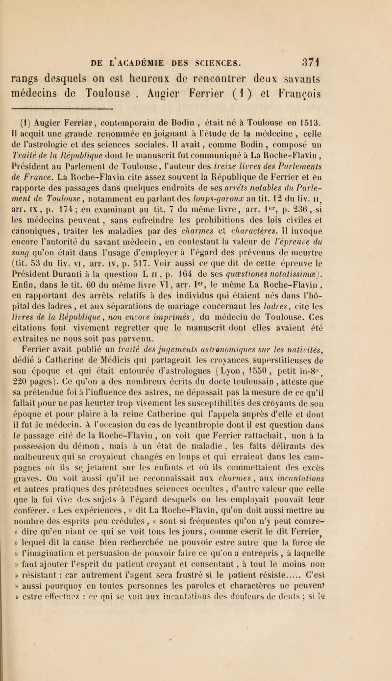 rangs desquels on est heureux de rencontrer deux savants médecins de Toulouse, Augier Ferrier (1) et François (I) Augier Ferrier, contemporain de Bodin , était né à Toulouse en 1513. Il acquit une grande renommée en joignant à l’étude de la médecine , celle de l’astrologie et des sciences sociales. 11 avait, comme Bodin , composé un Traité de la République dont le manuscrit fut communiqué à La Roche-Flavin , Président au Parlement de Toulouse, l’auteur des treize liures des Parlements de France. La Roche-Flavin cite assez souvent la République de Ferrier et en rapporte des passages dans quelques endroits de ses arrêts notables du Parle¬ ment de Toulouse, notamment en parlant des loups-garoux au tit. 12 du liv. u an. ix, p. 174 ; en examinant au tit. 7 du même livre, arr. 1er, p. 236, si les médecins peuvent, sans enfreindre les prohibitions des lois civiles et canoniques, traiter les maladies par des charmes et charactères. 11 invoque encore l’autorité du savant médecin , en contestant la valeur de l’épreuve du sang qu’on était dans l’usage d’employer à l’égard des prévenus de meurtre (tit. 53 du liv. vi, arr. iv, p. 517. Voir aussi ce que dit de cette épreuve le Président Duranti à la question L n , p. 164 de ses quœstiones notatissimœ). Enfin, dans le tit. 60 du même livre VI, arr. Ier, le même La Roche-Flavin , en rapportant des arrêts relatifs à des individus qui étaient nés dans l’hô¬ pital des ladres, et aux séparations de mariage concernant les ladres, cite les livres de la République, non encore imprimés, du médecin de Toulouse. Ces citations font vivement regretter que le manuscrit dont elles avaient été extraites ne nous soit pas parvenu. Ferrier avait publié un traité des jugements astronomiques sur les nativités, dédié à Catherine de Médicis qui partageait les croyances, superstitieuses de son époque et qui était entourée d’astrologues (Lyon, 1550, petit in-8° 220 pages1). Ce qu’on a des nombreux écrits du docte toulousain , atteste que sa prétendue foi à l’influence des astres, ne dépassait pas la mesure de ce qu’il fallait pour ne pas heurter trop vivement les susceptibilités des croyants de son époque et pour plaire à la reine Catherine qui l’appela auprès d’elle et dont il fut le médecin. A l’occasion du cas de lycanlhropie dont il est question dans le passage cité de la Roche-Flavin , on voit que Ferrier rattachait, non à la possession du démon , mais à un état de maladie , les faits délirants des malheureux qui se croyaient changés en loups et qui erraient dans les cam¬ pagnes où ils se jetaient sur les enfants et où ils commettaient des excès graves. On voit aussi qu’il ne reconnaissait aux charmes , aux incantations et autres pratiques des prétendues sciences occultes , d’autre valeur que celle que la foi vive des sujets à l’égard desquels on les employait pouvait leur conférer. « Les expériences, » dit La Roche-Flavin, qu’on doit aussi mettre au nombre des esprits peu crédules, « sont si fréquentes qu’on n’y peut comre- » dire qu’en niant ce qui se voit tous les jours, comme escrit le dit Ferrier^ » lequel dit la cause bien recherchée ne pouvoir estre autre que la force de » l’imagination et persuasion de pouvoir faire ce qu’on a entrepris , à laquelle » faut ajouter l’esprit du patient croyant et consentant, à tout le moins non » résistant : car autrement i’agent sera frustré si le patient résiste. C’est » aussi pourquoy en toutes personnes les paroles et charactères ne peuvent » estre effectuez : ce qui se voit aux incantations des douleurs de dents ; si ie