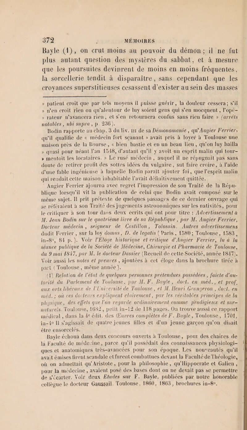 Bayle (1), on crut moins au pouvoir du démon; il ne fut plus autant question des mystères du sabbat, et à mesure que les poursuites devinrent de moins en moins fréquentes, la sorcellerie tendit à disparaître, sans cependant que les croyances superstitieuses cesassent d’exister au sein des masses » patient croit que par tels moyens il puisse guérir, la douleur cessera; s’il » n’en croit rien ou qu’alentour de luy soient gens qui s’en mocquent, l’opé- » râleur n’avancera rien, et s'en retournera confus sans rien faire » (arrêts notables , ubi supra , p 236). Bodin rapporte au cliap. 3 du liv. ni de sa Démonomanie , qu'Augier Ferrier, qu’il qualifie de « médecin fort sçauant » avait pris à loyer à Toulouse une maison près de la Bourse , « bien bastie et en un beau lieu , qu’on luy bailla » quasi pour néant l’an 1548, d’autant qu’il y avoit un esprit malin qui tour- » mentoit les locataires. » Le rusé médecin , auquel il ne répugnait pas sans doute de retirer profit des sottes idées du vulgaire, sut faire croire, à l’aide d’une fable ingénieuse à laquelle Bodin paraît ajouter foi, que l’esprit malin qui rendait cette maison inhabitable l’avait définitivement quittée. Augier Ferrier ajourna avec regret l’impression de son Traité de la Répu¬ blique lorsqu’il vit la publication de celui que Bodin avait composé sur le même sujet, il prit prétexte de quelques passages de ce dernier onvrage qui se référaient à son Traité des jugements astronomiques sur les nativités, pour le critiquer à son tour dans deux écrits qui ont pour titre : Advertissement a AI. Jean Bodin sur le quatrième livre de sa République , par il/. Augier Ferrier, Docteur médecin, seigneur de Castillon, Tolosain. Autres advertissemens dudit Ferrier , sur la loy domus, D. de legatis ( Paris , 1580; Toulouse, 1583 , in-8°, 81 p.). Voir l’Eloge historique et critique d’Augier Ferrier, lu à la séance publique de la Société de Médecine, Chirurgie et Pharmacie de Toulouse, du 9 mai 1847, par M. le docteur Dassier (Recueil de cette Société, année 1847). Voir aussi les notes et preuves , ajoutées à cet éloge dans la brochure tirée à part ( Toulouse , même année ). (1) Relation de l’état de quelques personnes prétendues possédées , faicte d’au¬ torité du Parlement de Toulouse. par M. F. Bayle, dort, en méd., et prof. aux arts libéraux de VUniversité de Toulouse, et M. Henri Grangeron , dort, en méd. ; où ces docteurs expliquent clairement, par les véritables principes de la physique, des effets que l’on regarde ordinairement comme prodigieux et sur¬ naturels. Toulouse, 1682 , petit in-12 de 118 pages. On trouve aussi ce rapport médical, dans la 4e édit, des Œuvres complètes de F. Bayle , Toulouse , 1701, in-4° 11 s’agissait de quatre jeunes tilles et d’un jeune garçon qu’on disait être ensorcelés. Bayle échoua dans deux concours ouverts à Toulouse, pour des chaires de la Faculté de médecine, parce qu’il possédait des connaissances physiologi¬ ques et anatomiques très-avancées pour son époque. Les nouveautés qu’il avait émises firent scandale et furent combattues devant la Faculté de Théologie, où on admettait qu’Aristote, pour la philosophie, qu’Hippocrate et Galien, pour la médecine, avaient posé des bases dont on ne devait pas se permettre de s’écarter. Voir deux Etudes sur F. Bayle, publiées par notre honorable collègue le docteur Gaussai!• Toulouse, 1860, 1863, brochures in-8°.