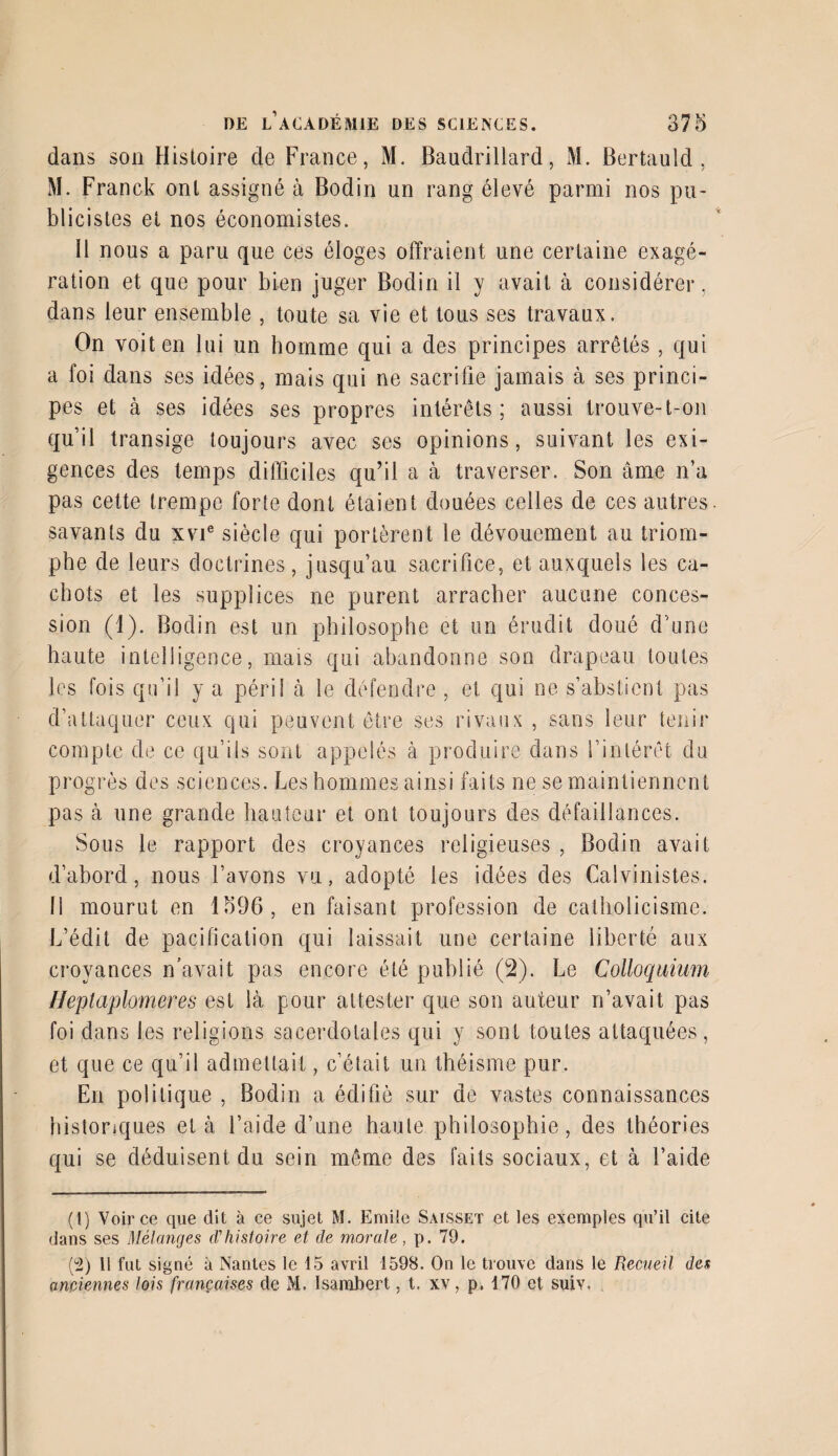 dans son Histoire cle France, M. Baudrillard, M. Bertauld, M. Franck ont assigné à Bodin un rang élevé parmi nos pu¬ blicistes et nos économistes. 11 nous a paru que ces éloges offraient une certaine exagé¬ ration et que pour bien juger Bodin il y avait à considérer, dans leur ensemble , toute sa vie et tous ses travaux. On voit en lui un homme qui a des principes arrêtés, qui a foi dans ses idées, mais qui ne sacrifie jamais à ses princi¬ pes et à ses idées ses propres intérêts; aussi trouve-t-on qu’il transige toujours avec ses opinions, suivant les exi¬ gences des temps difficiles qu’il a à traverser. Son âme n’a pas cette trempe forte dont étaient douées celles de ces autres, savants du xvie siècle qui portèrent le dévouement au triom¬ phe de leurs doctrines, jusqu’au sacrifice, et auxquels les ca¬ chots et les supplices ne purent arracher aucune conces¬ sion (1). Bodin est un philosophe et un érudit doué d'une haute intelligence, mais qui abandonne son drapeau toutes les fois qu’il y a péril à le défendre , et qui ne s’abstient pas d’attaquer ceux qui peuvent être ses rivaux , sans leur tenir compte de ce qu’ils sont appelés à produire dans l’intérêt du progrès des sciences. Les hommes ainsi fai ts ne se maintiennent pas à une grande hauteur et ont toujours des défaillances. Sous le rapport des croyances religieuses , Bodin avait d’abord, nous l’avons vu, adopté les idées des Calvinistes. 11 mourut en 1596, en faisant profession de catholicisme. L’édit de pacification qui laissait une certaine liberté aux croyances n’avait pas encore été publié (2). Le Colloquium Heptaplomeres est là pour attester que son auteur rfavait pas foi dans les religions sacerdotales qui y sont toutes attaquées, et que ce qu’il admettait, c’était un théisme pur. En politique , Bodin a édifié sur de vastes connaissances historiques et à l’aide d’une haute philosophie, des théories qui se déduisent du sein même des faits sociaux, et à l’aide (t) Voir ce que dit à ce sujet M. Emile Saisset et les exemples qu’il cite dans ses Mélanges d'histoire et de morale, p. 79. (2) Il fut signé à Nantes le 15 avril 1598. On le trouve dans le Recueil des anciennes lois françaises de M. Isambert, t. xv, p. 170 et suiv.