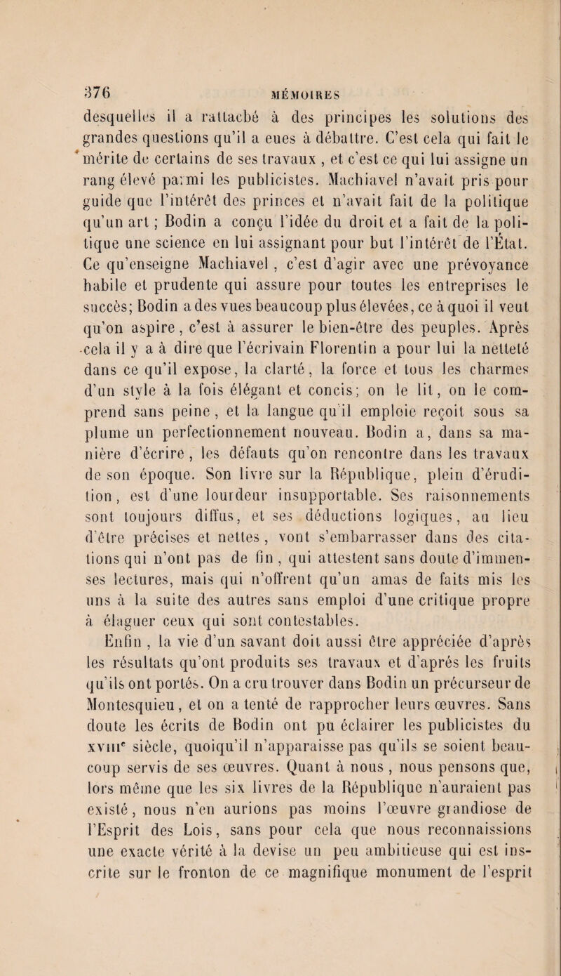 desquelles il a rattaché à des principes les solutions des grandes questions qu’il a eues à débattre. C’est cela qui fait le ' mérite de certains de ses travaux , et c’est ce qui lui assigne un rang élevé parmi les publicistes. Machiavel n’avait pris pour guide que l’intérêt des princes et n’avait fait de la politique qu’un art ; Bodin a conçu l’idée du droit et a fait de la poli¬ tique une science en lui assignant pour but l’intérêt de l’État. Ce qu’enseigne Machiavel , c’est d’agir avec une prévoyance habile et prudente qui assure pour toutes les entreprises le succès; Bodin a des vues beaucoup plus élevées, ce à quoi il veut qu’on aspire, c’est à assurer le bien-être des peuples. Après •cela il y a à dire que l’écrivain Florentin a pour lui la netteté dans ce qu’il expose, la clarté, la force et tous les charmes d’un style à la fois élégant et concis; on le lit, on le com¬ prend sans peine, et la langue qu il emploie reçoit sous sa plume un perfectionnement nouveau. Bodin a, dans sa ma¬ nière d’écrire, les défauts qu’on rencontre dans les travaux de son époque. Son livre sur la République, plein d’érudi¬ tion, est d’une lourdeur insupportable. Ses raisonnements sont toujours diffus, et ses déductions logiques, au lieu d’être précises et nettes, vont s’embarrasser dans des cita¬ tions qui n’ont pas de fin , qui attestent sans doute d’immen¬ ses lectures, mais qui n’offrent qu’un amas de faits mis les uns à la suite des autres sans emploi d’une critique propre à élaguer ceux qui sont contestables. Enfin , la vie d’un savant doit aussi être appréciée d’après les résultats qu’ont produits ses travaux et d’après les fruits qu’ils ont portés. On a cru trouver dans Bodin un précurseur de Montesquieu, et on a tenté de rapprocher leurs œuvres. Sans doute les écrits de Bodin ont pu éclairer les publicistes du xvme siècle, quoiqu’il n’apparaisse pas qu’ils se soient beau¬ coup servis de ses œuvres. Quant à nous , nous pensons que, lors même que les six livres de la République n’auraient pas existé, nous n’en aurions pas moins l’œuvre grandiose de l’Esprit des Lois, sans pour cela que nous reconnaissions une exacte vérité à la devise un peu ambiiieuse qui est ins¬ crite sur le fronton de ce magnifique monument de l’esprit