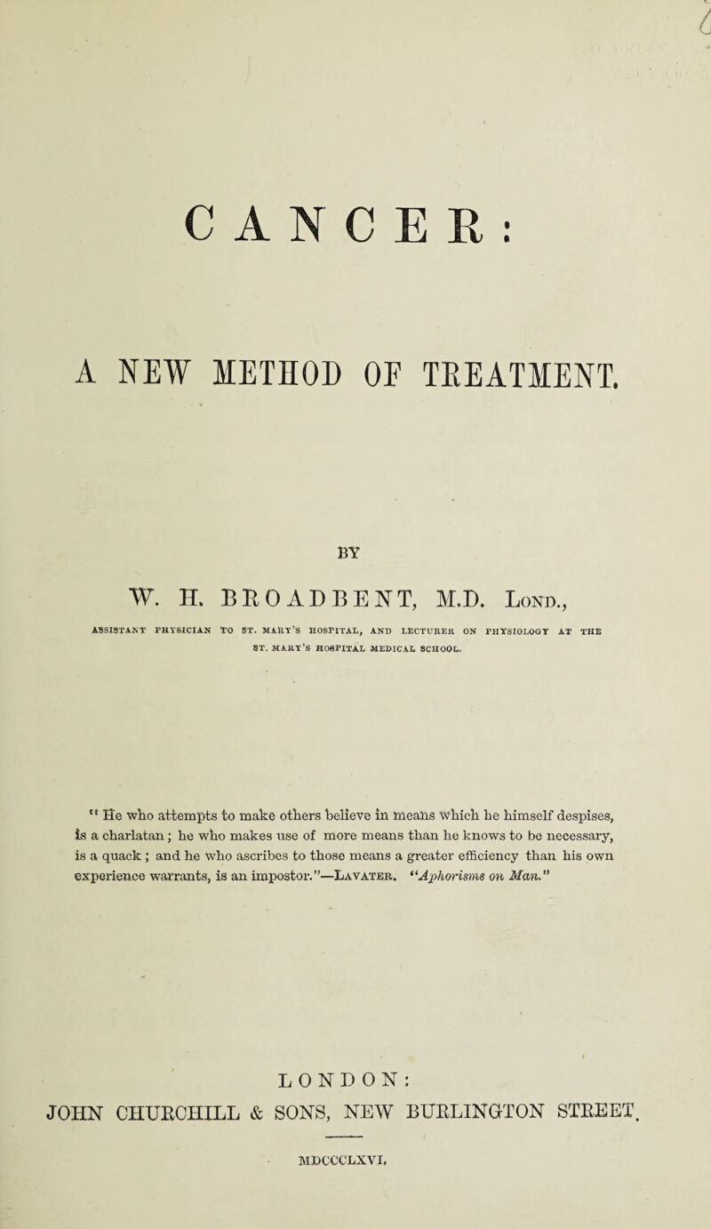 CANCER: A NEW METHOD OF TREATMENT. BY W. H. BROAD BENT, M.D. Loot., ASSISTANT PHYSICIAN TO ST. MARY’S HOSPITAL, AND LECTURER ON PHYSIOLOGY AT THE ST. MARY’S HOSPITAL MEDICAL SCHOOL. ** He who attempts to make others believe in means which he himself despises, is a charlatan; he who makes use of more means than he knows to be necessary, is a quack ; and he who ascribes to those means a greater efficiency than his own experience warrants, is an impostor.”—Lavater. “Aphorisms on Man. LONDON: JOHN CHUECHILL & SONS, NEW BUBLINGTON STEEET MDCCCLXVI,