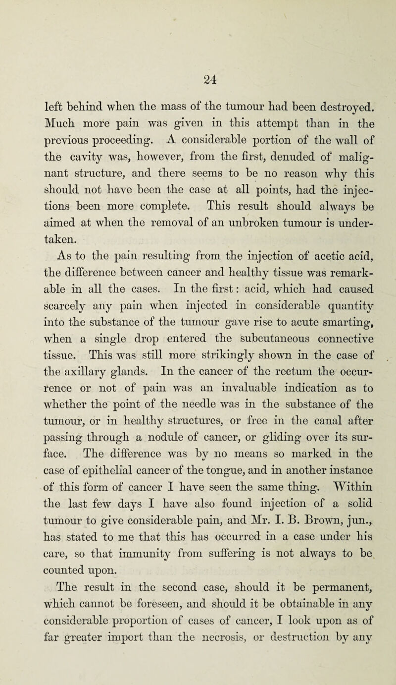 left behind when the mass of the tumour had been destroyed. Much more pain was given in this attempt than in the previous proceeding. A considerable portion of the wall of the cavity was, however, from the first, denuded of malig¬ nant structure, and there seems to be no reason why this should not have been the case at all points, had the injec¬ tions been more complete. This result should always be aimed at when the removal of an unbroken tumour is under¬ taken. As to the pain resulting from the injection of acetic acid, the difference between cancer and healthy tissue was remark¬ able in all the cases. In the first: acid, which had caused scarcely any pain when injected in considerable quantity into the substance of the tumour gave rise to acute smarting, when a single drop entered the subcutaneous connective tissue. This was still more strikingly shown in the case of the axillary glands. In the cancer of the rectum the occur¬ rence or not of pain was an invaluable indication as to whether the point of the needle was in the substance of the tumour, or in healthy structures, or free in the canal after passing through a nodule of cancer, or gliding over its sur¬ face. The difference was by no means so marked in the case of epithelial cancer of the tongue, and in another instance of this form of cancer I have seen the same thing. Within the last few days I have also found injection of a solid tumour to give considerable pain, and Mr. 1.13. Brown, jun., has stated to me that this has occurred in a case under his care, so that immunity from suffering is not always to be counted upon. The result in the second case, should it be permanent, which cannot be foreseen, and should it be obtainable in any considerable proportion of cases of cancer, I look upon as of far greater import than the necrosis, or destruction by any