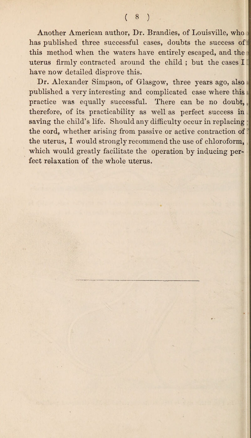 Another American author, Dr. Brandies, of Louisville, who has published three successful cases, doubts the success of; this method when the waters have entirely escaped, and the uterus firmly contracted around the child ; but the cases I have now detailed disprove this. Dr. Alexander Simpson, of Glasgow, three years ago, also published a very interesting and complicated case where this practice was equally successful. There can be no doubt,, therefore, of its practicability as well as perfect success in saving the child’s life. Should any difficulty occur in replacing the cord, whether arising from passive or active contraction of the uterus, I would strongly recommend the use of chloroform, which would greatly facilitate the operation by inducing per¬ fect relaxation of the whole uterus.