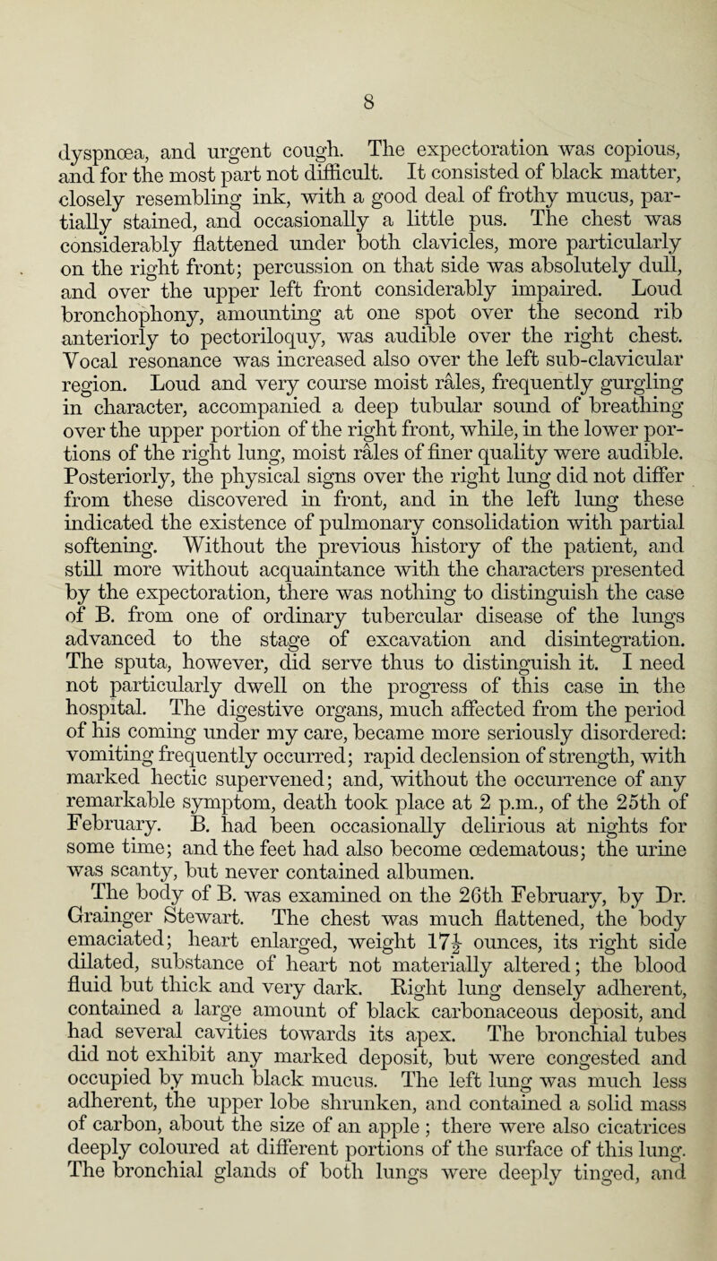 dyspnoea, and urgent cough. The expectoration was copious, and for the most part not difficult. It consisted of black matter, closely resembling ink, with a good deal of frothy mucus, par¬ tially stained, and occasionally a little pus. The chest was considerably flattened under both clavicles, more particularly on the right front; percussion on that side was absolutely dull, and over the upper left front considerably impaired. Loud bronchophony, amounting at one spot over the second rib anteriorly to pectoriloquy, was audible over the right chest. Vocal resonance was increased also over the left sub-clavicular region. Loud and very course moist rales, frequently gurgling in character, accompanied a deep tubular sound of breathing over the upper portion of the right front, while, in the lower por¬ tions of the right lung, moist rales of flner quality were audible. Posteriorly, the physical signs over the right lung did not differ from these discovered in front, and in the left lung these indicated the existence of pulmonary consolidation with partial softening. Without the previous history of the patient, and still more without acquaintance with the characters presented by the expectoration, there was nothing to distinguish the case of B. from one of ordinary tubercular disease of the lungs advanced to the stage of excavation and disintegration. The sputa, however, did serve thus to distinguish it. I need not particularly dwell on the progress of this case in the hospital. The digestive organs, much affected from the period of his coming under my care, became more seriously disordered: vomiting frequently occurred; rapid declension of strength, with marked hectic supervened; and, without the occurrence of any remarkable symptom, death took place at 2 p.m., of the 25th of February. B. had been occasionally delirious at nights for some time; and the feet had also become oedematous; the urine was scanty, but never contained albumen. The body of B. was examined on the 26th February, by Dr. Grainger Stewart. The chest was much flattened, the body emaciated; heart enlarged, weight 17|- ounces, its right side dilated, substance of heart not materially altered; the blood fluid but thick and very dark. Bight lung densely adherent, contained a large amount of black carbonaceous deposit, and had several cavities towards its apex. The bronchial tubes did not exhibit any marked deposit, but were congested and occupied by much black mucus. The left lung was much less adherent, the upper lobe shrunken, and contained a solid mass of carbon, about the size of an apple ; there Avere also cicatrices deeply coloured at different portions of the surface of this lung. The bronchial glands of both lungs were deeply tinged, and