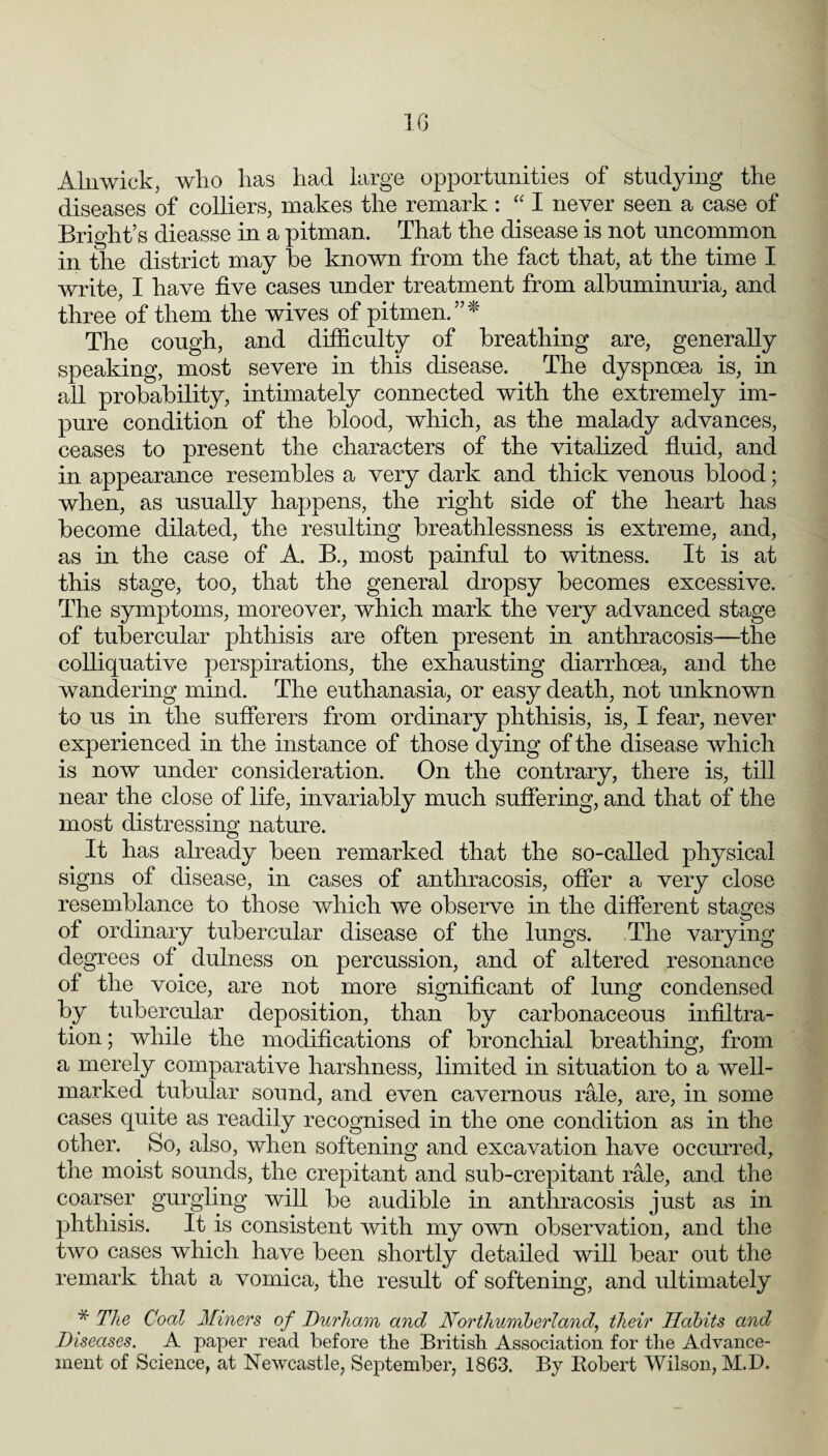 Alnwick, who has had large opportunities of studying the diseases of colliers, makes the remark : I never seen a case of Bright’s dieasse in a pitman. That the disease is not uncommon in the district may he known from the fact that, at the time I write, I have five cases under treatment from albuminuria, and three of them the wives of pitmen.”^' The cough, and difiiculty of breathing are, generally speaking, most severe in this disease. The dyspnoea is, in all probability, intimately connected with the extremely im¬ pure condition of the blood, which, as the malady advances, ceases to present the characters of the vitalized fiuid, and in appearance resembles a very dark and thick venous blood; when, as usually happens, the right side of the heart has become dilated, the resulting breathlessness is extreme, and, as in the case of A. B., most painful to witness. It is at this stage, too, that the general dropsy becomes excessive. The symptoms, moreover, which mark the very advanced stage of tubercular phthisis are often present in anthracosis—the colliquative perspirations, the exhausting diarrhoea, and the wandering mind. The euthanasia, or easy death, not unknown to us in the sufferers from ordinary phthisis, is, I fear, never experienced in the instance of those dying of the disease which is now under consideration. On the contrary, there is, till near the close of life, invariably much suffering, and that of the most distressing nature. It has already been remarked that the so-called physical signs of disease, in cases of anthracosis, offer a very close resemblance to those which we observe in the different stages of ordinary tubercular disease of the lungs. The varying degrees of dulness on percussion, and of altered resonance of the voice, are not more significant of lung condensed by tubercular deposition, than by carbonaceous infiltra¬ tion; while the modifications of bronchial breathing, from a merely comparative harshness, limited in situation to a well- marked tubular sound, and even cavernous rale, are, in some cases quite as readily recognised in the one condition as in the other. So, also, when softening and excavation have occurred, the moist sounds, the crepitant and sub-crepitant rale, and the coarser gurgling will be audible in anthracosis just as in phthisis. It is consistent with my own observation, and the two cases which have been shortly detailed will bear out the remark that a vomica, the result of softening, and ultimately * The Coal Miners of Durham and Northumberland, their Habits and Diseases. A paper read before tbe British Association for the Advance¬ ment of Science, at Newcastle, September, 1863. By Robert Wilson, M.D.