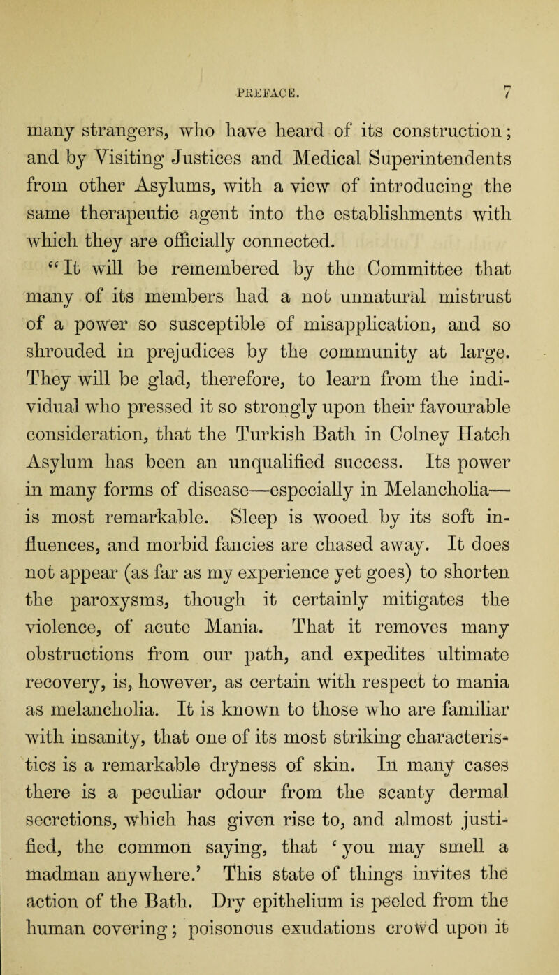 many strangers, who have heard of its construction; and by Visiting Justices and Medical Superintendents from other Asylums, with a view of introducing the same therapeutic agent into the establishments with which they are officially connected. cc It will be remembered by the Committee that many of its members had a not unnatural mistrust of a power so susceptible of misapplication, and so shrouded in prejudices by the community at large. They will be glad, therefore, to learn from the indi¬ vidual who pressed it so strongly upon their favourable consideration, that the Turkish Bath in Colney Hatch Asylum has been an unqualified success. Its power in many forms of disease—especially in Melancholia— is most remarkable. Sleep is wooed by its soft in¬ fluences, and morbid fancies are chased away. It does not appear (as far as my experience yet goes) to shorten the paroxysms, though it certainly mitigates the violence, of acute Mania. That it removes many obstructions from our path, and expedites ultimate recovery, is, however, as certain with respect to mania as melancholia. It is known to those who are familiar with insanity, that one of its most striking characteris¬ tics is a remarkable dryness of skin. In many cases there is a peculiar odour from the scanty dermal secretions, which has given rise to, and almost justi¬ fied, the common saying, that c you may smell a madman anywhere.5 This state of things invites the action of the Bath. Dry epithelium is peeled from the human covering; poisonous exudations crowd upon it