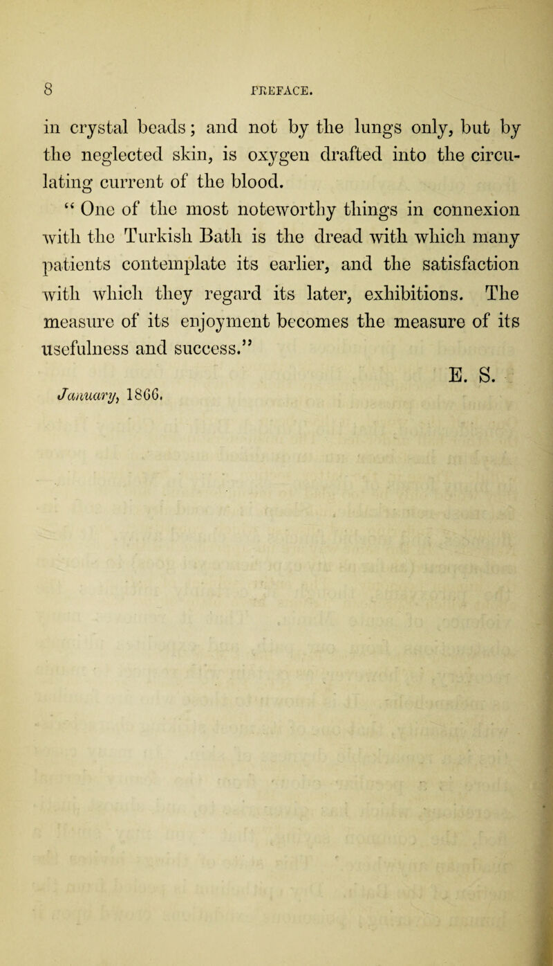 in crystal beads; and not by tlie lungs only, but by the neglected skin, is oxygen drafted into the circu¬ lating current of the blood. 44 One of the most noteworthy things in connexion with the Turkish Bath is the dread with which many patients contemplate its earlier, and the satisfaction with which they regard its later, exhibitions. The measure of its enjoyment becomes the measure of its usefulness and 81100088.” January, 1866. E. S.