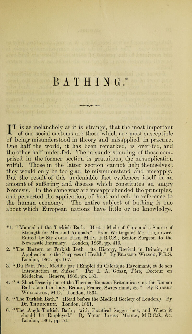 BATHING. IT is as melancholy as it is strange, that the most important of our social customs are those which are most susceptible of being misunderstood in theory and misapplied in practice. One half the world, it has been remarked, is over-fed, and the other half under-fed. The misunderstanding of those com¬ prised in the former section is gratuitous, the misapplication wilful. Those in the latter section cannot help themselves; they would only be too glad to misunderstand and misapply. But the result of this undeniable fact evidences itself in an amount of suffering and disease which constitutes an angry Nemesis. In the same way are misapprehended the principles, and perverted the application, of heat and cold in reference to the human economy. The entire subject of bathing is one about which European nations have little or no knowledge. *1. “ Manual of the Turkish Bath. Heat a Mode of Cure and a Source of Strength for Men and Animals.” From Writings of Mr. Urquhart. Edited by Sir John Fife, M.D., F.K.C.S., Senior Surgeon to the Newcastle Infirmary. London, 1865, pp. 419. 2. “ The Eastern or Turkish Bath : its History, Eevival in Britain, and Application to the Purposes of Health.” By Erasmus Wilson, F.R.S. London, 1861, pp. 167. 3. “ Hu Bain Turc, Modifie par l’Emploi du Calorique Bayonnant, et de son Introduction en Suisse.” Par L. A. Gosse, Pere, Hocteur ert Medecine. Geneve, 1865, pp. 151. 4. “ A Short Description of the Thermae Romano-Britannicae ; or, the Roman Baths found in Italy, Britain, France, Switzerland, &c.” By Robert Wollaston, M.D. London, 1864. 5. “ The Turkish Bath.” (Read before the Medical Society of London.) By Dr. Tiludichum. London, 1861. 6. “ The Anglo-Turkish Bath ; with Practical Suggestions, and When it should be Employed.” By York James! Moore, M.R.C.S., &c. London, 1861, pp. 51.