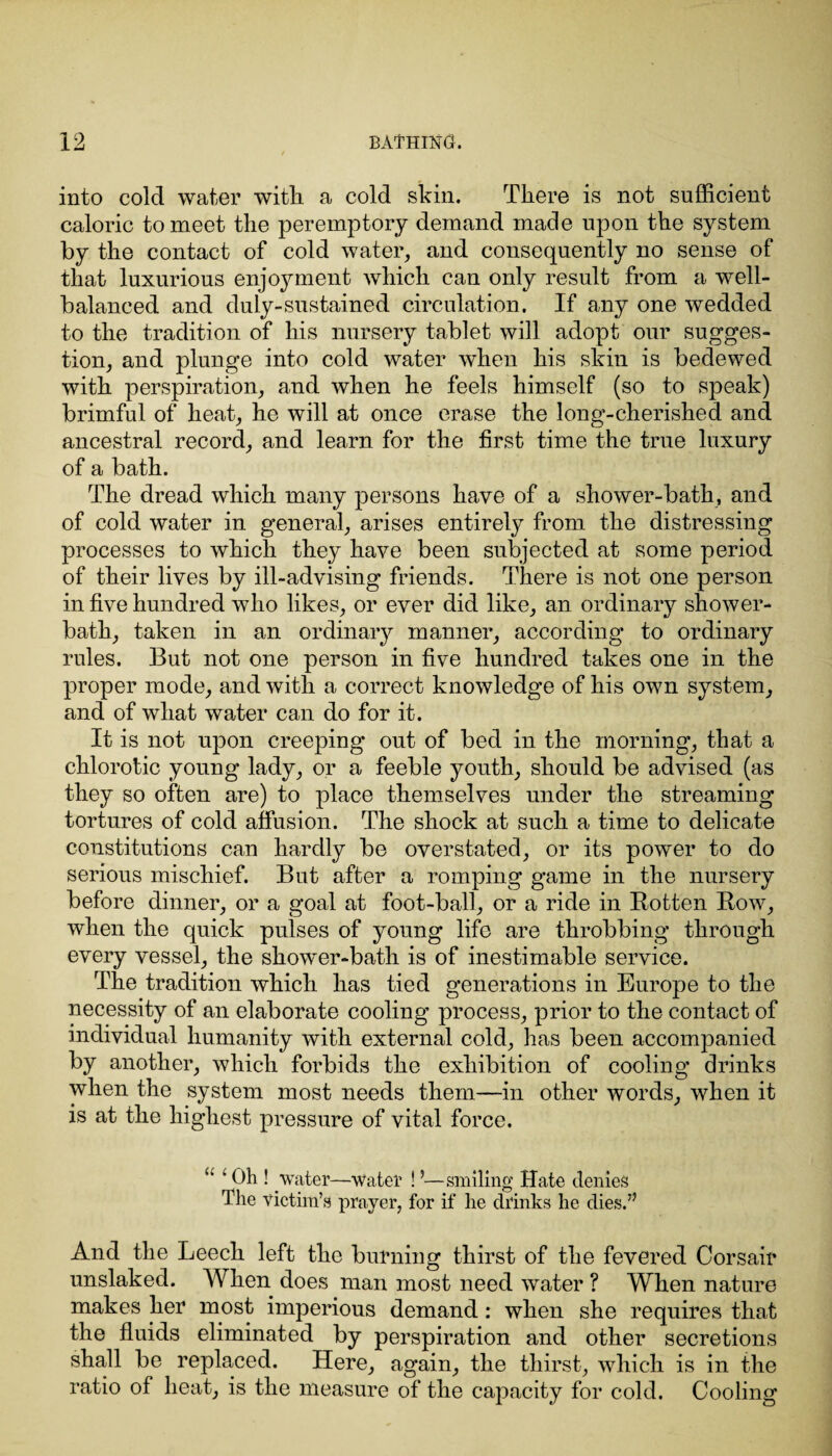 into cold water with a cold skin. There is not sufficient caloric to meet the peremptory demand made upon the system by the contact of cold water, and consequently no sense of that luxurious enjoyment which can only result from a well- balanced and duly-sustained circulation. If any one wedded to the tradition of his nursery tablet will adopt our sugges¬ tion, and plunge into cold water when his skin is bedewed with perspiration, and when he feels himself (so to speak) brimful of heat, he will at once erase the long-cherished and ancestral record, and learn for the first time the true luxury of a bath. The dread which many persons have of a shower-bath, and of cold water in general, arises entirely from the distressing processes to which they have been subjected at some period of their lives by ill-advising friends. There is not one person in five hundred who likes, or ever did like, an ordinary shower- bath, taken in an ordinary manner, according to ordinary rules. But not one person in five hundred takes one in the proper mode, and with a correct knowledge of his own system, and of what water can do for it. It is not upon creeping out of bed in the morning, that a chlorotic young lady, or a feeble youth, should be advised (as they so often are) to place themselves under the streaming tortures of cold affusion. The shock at such a time to delicate constitutions can hardly be overstated, or its power to do serious mischief. But after a romping game in the nursery before dinner, or a goal at foot-ball, or a ride in Rotten Row, when the quick pulses of young life are throbbing through every vessel, the shower-bath is of inestimable service. The tradition which has tied generations in Europe to the necessity of an elaborate cooling process, prior to the contact of individual humanity with external cold, has been accompanied by another, which forbids the exhibition of cooling drinks when the system most needs them—in other words, when it is at the highest pressure of vital force. c' ‘ Oh ! water—water ! ’—smiling Hate denies The victim’s prayer, for if he drinks he dies.” And the Leech left the burning thirst of the fevered Corsair unslaked. When does man most need water ? When nature makes her most imperious demand: when she requires that the fluids eliminated by perspiration and other secretions shall be replaced. Here, again, the thirst, which is in the ratio of heat, is the measure of the capacity for cold. Cooling