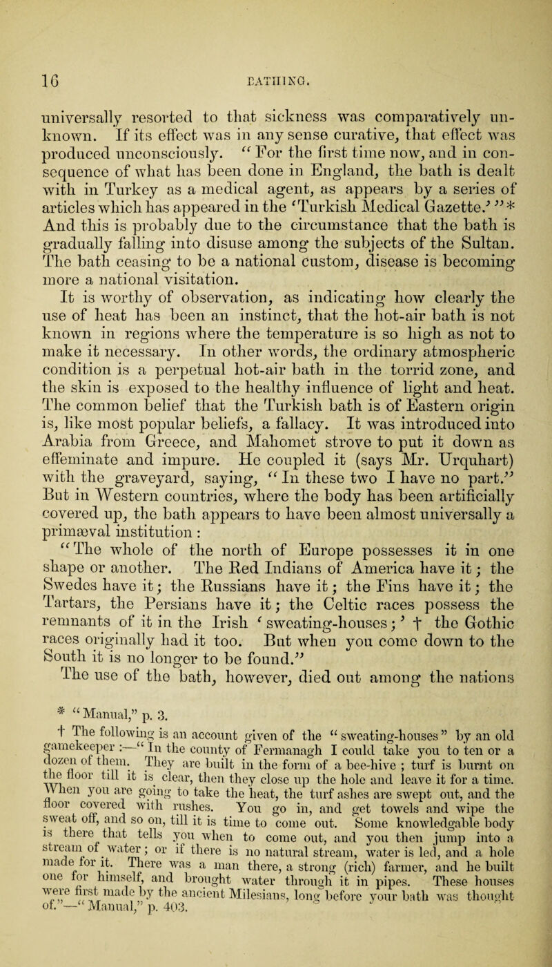 universally resorted to that sickness was comparatively un¬ known. If its effect was in any sense curative, that effect was produced unconsciously. “ For the first time now, and in con¬ sequence of what has been done in England, the bath is dealt with in Turkey as a medical agent, as appears by a series of articles which has appeared in the f Turkish Medical Gazette/ ” * And this is probably due to the circumstance that the bath is gradually falling into disuse among the subjects of the Sultan. The bath ceasing to be a national custom, disease is becoming more a national visitation. It is worthy of observation, as indicating how clearly the use of heat has been an instinct, that the hot-air bath is not known in regions where the temperature is so high as not to make it necessary. In other words, the ordinary atmospheric condition is a perpetual hot-air bath in the torrid zone, and the skin is exposed to the healthy influence of light and heat. The common belief that the Turkish bath is of Eastern origin is, like most popular beliefs, a fallacy. It was introduced into Arabia from Greece, and Mahomet strove to put it down as effeminate and impure. He coupled it (says Mr. Urquhart) with the graveyard, saying, “ In these two I have no part.” But in Western countries, where the body has been artificially covered up, the bath appears to have been almost universally a primaeval institution: “The whole of the north of Europe possesses it in one shape or another. The Bed Indians of America have it; the Swedes have it; the Bussians have it; the Fins have it; the Tartars, the Persians have it; the Celtic races possess the remnants of it in the Irish f sweating-houses; * t the Gothic races originally had it too. But when you come down to the South it is no longer to be found.” The use of the bath, however, died out among the nations # “ Manual,” p. 3. t The following is an account given of the “ sweating-houses ” by an old gamekeeper : u In the county of Fermanagh I could take you to ten or a dozen ot them. They are built in the form of a bee-hive ; turf is burnt on the floor till it is clear, then they close up the hole and leave it for a time. V\ lien you are going to take the heat, the turf ashes are swept out, and the floor covered with rushes. You go in, and get towels and wipe the sweat ofl, and so on, till it is time to come out. Some knowledgable body is there that tells you when to come out, and you then jump into a stream oi water; or if there is no natural stream, water is led, and a hole made tor it. There was a man there, a strong (rich) farmer, and he built one tor himself, and brought water through it in pipes. These houses AW FA mat^° Ft the ancient Milesians, long before your bath was thought of.”—“ Manual,” p. 403. J