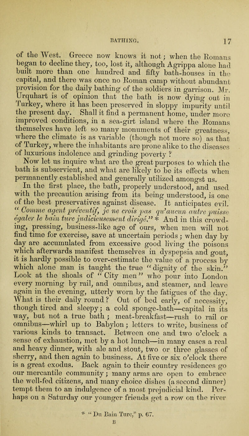 of the West. Greece now knows it not; when the Romans began to decline they, too, lost it, although Agrippa alone had built more than one hundred and fifty bath-houses in the capital, and there was once no Roman camp without abundant provision for the daily bathing of the soldiers in g’arrison. Mr. Urquhart is of opinion that the bath is now dying out in Turkey, where it has been preserved in sloppy impurity until the present day. Shall it find a permanent home, under more improved conditions, in a sea-girt island where the Romans themselves have left so many monuments of their greatness, where the climate is as variable (though not more so) as that of Turkey, where the inhabitants are prone alike to the diseases of luxurious indolence and grinding* poverty ? Now let us inquire what are the great purposes to which the bath is subservient, and what are likely to be its effects when permanently established and generally utilized amongst us. In the first place, the bath, properly understood, and used with the precaution arising from its being understood, is one of the best preservatives against disease. It anticipates evil. “ Comme agent preventif ye ne crois pas qu’aucun autre puis se egaler le bain twee judicieusement dirige.33 * And in this crowd¬ ing, pressing, business-like age of ours, when men will not find time for exercise, save at uncertain periods; when day by day are accumulated from excessive good living the poisons which afterwards manifest themselves in dyspepsia and gout, it is hardly possible to over-estimate the value of a process by which alone man is taught the true “ dignity of the skin.-” Look at the shoals of “ City men ” who pour into London every morning by rail, and omnibus, and steamer, and leave again in the evening, utterly worn by the fatigues of the day. What is their daily round ? Out of bed early, of necessity, though tired and sleepy; a cold sponge-bath—capital in its way, but not a true bath ; meat-breakfast—rush to rail or omnibus—whirl up to Babylon; letters to write, business of various kinds to transact. Between one and two o'clock a sense of exhaustion, met by a hot lunch—in many cases a real and heavy dinner, with ale and stout, two or three glasses of sherry, and then again to business. At five or six o'clock there is a great exodus. Back again to their country residences go our mercantile community; many arms are open to embrace the well-fed citizens, and many choice dishes (a second dinner) tempt them to an indulgence of a most prejudicial kind. Per¬ haps on a Saturday our younger friends get a row on the river * “ Du Bain Turc,” p. 67. B