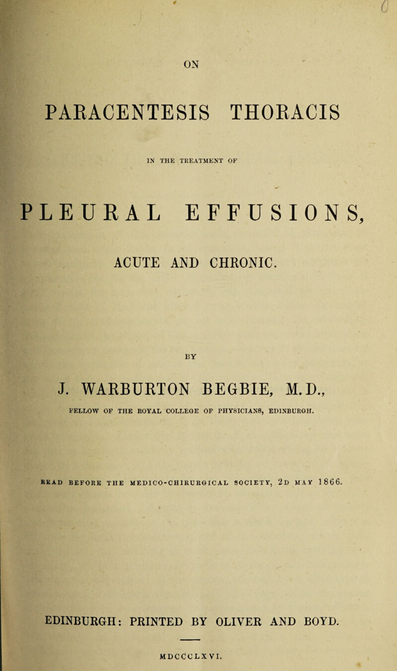 # 0 ON PARACENTESIS THORACIS IN THE TREATMENT OF PLEURAL EFFUSIONS, ACUTE AND CHRONIC. J. WARBURTON BEGBIE, M.D., FELLOW OF THE ROYAL COLLEGE OF PHYSICIANS, EDINBURGH. READ BEFORE THE MEDICO-CHIRURGICAL SOCIETY, 2d MAY 1866. EDINBURGH: PRINTED BY OLIVER AND BOYD. MDCCCLXVI.