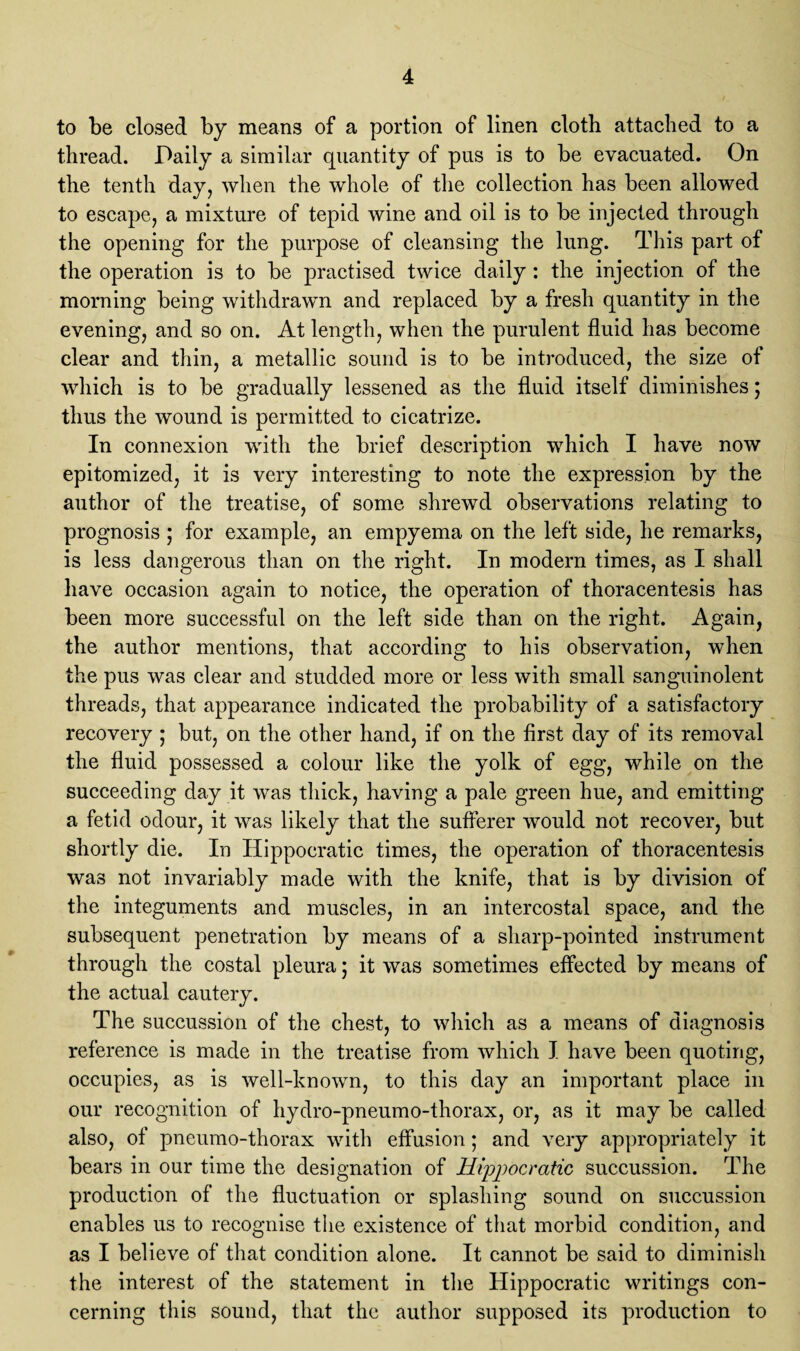 to be closed by means of a portion of linen cloth attached to a thread. Daily a similar quantity of pus is to be evacuated. On the tenth day, when the whole of the collection has been allowed to escape, a mixture of tepid wine and oil is to be injected through the opening for the purpose of cleansing the lung. This part of the operation is to be practised twice daily: the injection of the morning being withdrawn and replaced by a fresh quantity in the evening, and so on. At length, when the purulent fluid has become clear and thin, a metallic sound is to be introduced, the size of which is to be gradually lessened as the fluid itself diminishes; thus the wound is permitted to cicatrize. In connexion with the brief description which I have now epitomized, it is very interesting to note the expression by the author of the treatise, of some shrewd observations relating to prognosis ; for example, an empyema on the left side, he remarks, is less dangerous than on the right. In modern times, as I shall have occasion again to notice, the operation of thoracentesis has been more successful on the left side than on the right. Again, the author mentions, that according to his observation, when the pus was clear and studded more or less with small sanguinolent threads, that appearance indicated the probability of a satisfactory recovery ; but, on the other hand, if on the first day of its removal the fluid possessed a colour like the yolk of egg, while on the succeeding day it was thick, having a pale green hue, and emitting a fetid odour, it was likely that the sufferer would not recover, but shortly die. In Hippocratic times, the operation of thoracentesis was not invariably made with the knife, that is by division of the integuments and muscles, in an intercostal space, and the subsequent penetration by means of a sharp-pointed instrument through the costal pleura; it was sometimes effected by means of the actual cautery. The succussion of the chest, to which as a means of diagnosis reference is made in the treatise from which I have been quoting, occupies, as is well-known, to this day an important place in our recognition of hydro-pneumo-thorax, or, as it may be called also, of pneumo-thorax with effusion; and very appropriately it bears in our time the designation of Hippocratic succussion. The production of the fluctuation or splashing sound on succussion enables us to recognise the existence of that morbid condition, and as I believe of that condition alone. It cannot be said to diminish the interest of the statement in the Hippocratic writings con¬ cerning this sound, that the author supposed its production to