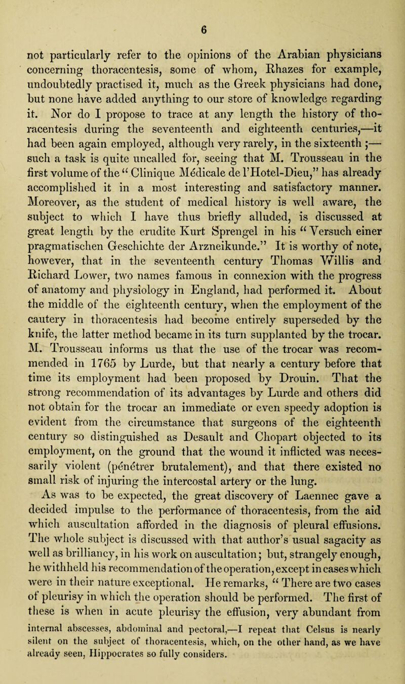 not particularly refer to tlie opinions of the Arabian physicians concerning thoracentesis, some of whom, Rhazes for example, undoubtedly practised it, much as the Greek physicians had done, but none have added anything to our store of knowledge regarding it. Nor do I propose to trace at any length the history of tho¬ racentesis during the seventeenth and eighteenth centuries,—it had been again employed, although very rarely, in the sixteenth ;— such a task is quite uncalled for, seeing that M. Trousseau in the first volume of the u Clinique Medicale de l’Hotel-Dieu,” has already accomplished it in a most interesting and satisfactory manner. Moreover, as the student of medical history is well aware, the subject to which I have thus briefly alluded, is discussed at great length by the erudite Kurt Sprengel in his u Versuch einer pragmatischen Geschichte der Arzneikunde.” It is worthy of note, however, that in the seventeenth century Thomas Willis and Richard Lower, two names famous in connexion with the progress of anatomy and physiology in England, had performed it. About the middle of the eighteenth century, when the employment of the cautery in thoracentesis had become entirely superseded by the knife, the latter method became in its turn supplanted by the trocar. M. T rousseau informs us that the use of the trocar was recom¬ mended in 1765 by Lurde, but that nearly a century before that time its employment had been proposed by Drouin. That the strong recommendation of its advantages by Lurde and others did not obtain for the trocar an immediate or even speedy adoption is evident from the circumstance that surgeons of the eighteenth century so distinguished as Desault and Chopart objected to its employment, on the ground that the wound it inflicted was neces¬ sarily violent (p^netrer brutalement), and that there existed no small risk of injuring the intercostal artery or the lung. As was to be expected, the great discovery of Laennec gave a decided impulse to the performance of thoracentesis, from the aid which auscultation afforded in the diagnosis of pleural effusions. The whole subject is discussed with that author’s usual sagacity as well as brilliancy, in his work on auscultation; but, strangely enough, he withheld his recommendation of the operation, except in cases which were in their nature exceptional. He remarks, u There are two cases of pleurisy in which the operation should be performed. The first of these is when in acute pleurisy the effusion, very abundant from internal abscesses, abdominal and pectoral,—I repeat that Celsus is nearly silent on the subject of thoracentesis, which, on the other hand, as we have already seen, Hippocrates so fully considers.