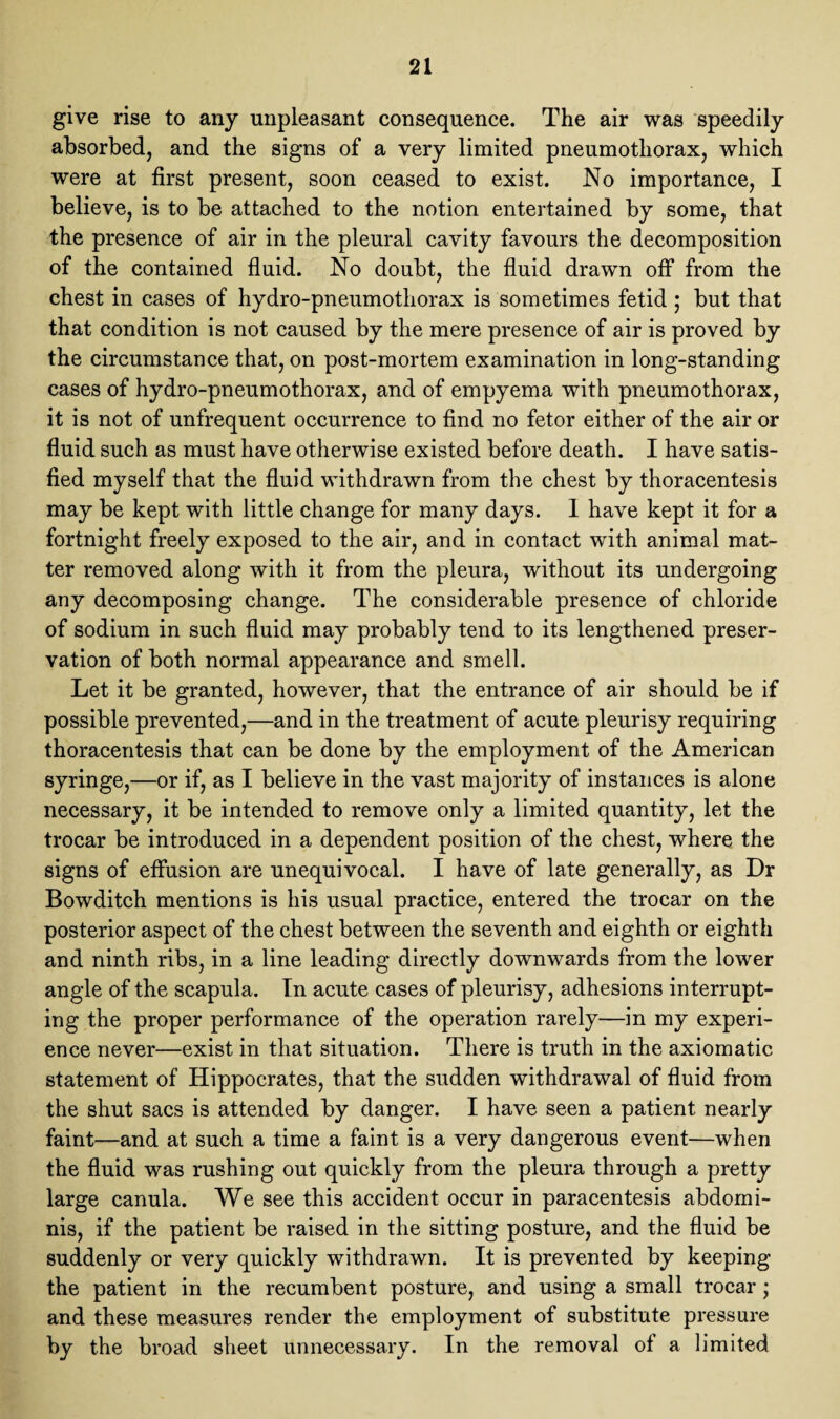 give rise to any unpleasant consequence. The air was speedily absorbed, and the signs of a very limited pneumothorax, which were at first present, soon ceased to exist. No importance, I believe, is to be attached to the notion entertained by some, that the presence of air in the pleural cavity favours the decomposition of the contained fluid. No doubt, the fluid drawn off from the chest in cases of hydro-pneumothorax is sometimes fetid ; but that that condition is not caused by the mere presence of air is proved by the circumstance that, on post-mortem examination in long-standing cases of hydro-pneumothorax, and of empyema with pneumothorax, it is not of unfrequent occurrence to find no fetor either of the air or fluid such as must have otherwise existed before death. I have satis¬ fied myself that the fluid withdrawn from the chest by thoracentesis may be kept with little change for many days. 1 have kept it for a fortnight freely exposed to the air, and in contact with animal mat¬ ter removed along with it from the pleura, without its undergoing any decomposing change. The considerable presence of chloride of sodium in such fluid may probably tend to its lengthened preser¬ vation of both normal appearance and smell. Let it be granted, however, that the entrance of air should be if possible prevented,—and in the treatment of acute pleurisy requiring thoracentesis that can be done by the employment of the American syringe,—or if, as I believe in the vast majority of instances is alone necessary, it be intended to remove only a limited quantity, let the trocar be introduced in a dependent position of the chest, where the signs of effusion are unequivocal. I have of late generally, as Dr Bowditch mentions is his usual practice, entered the trocar on the posterior aspect of the chest between the seventh and eighth or eighth and ninth ribs, in a line leading directly downwards from the lower angle of the scapula. In acute cases of pleurisy, adhesions interrupt¬ ing the proper performance of the operation rarely—in my experi¬ ence never—exist in that situation. There is truth in the axiomatic statement of Hippocrates, that the sudden withdrawal of fluid from the shut sacs is attended by danger. I have seen a patient nearly faint—and at such a time a faint is a very dangerous event—when the fluid was rushing out quickly from the pleura through a pretty large canula. We see this accident occur in paracentesis abdomi¬ nis, if the patient be raised in the sitting posture, and the fluid be suddenly or very quickly withdrawn. It is prevented by keeping the patient in the recumbent posture, and using a small trocar; and these measures render the employment of substitute pressure by the broad sheet unnecessary. In the removal of a limited