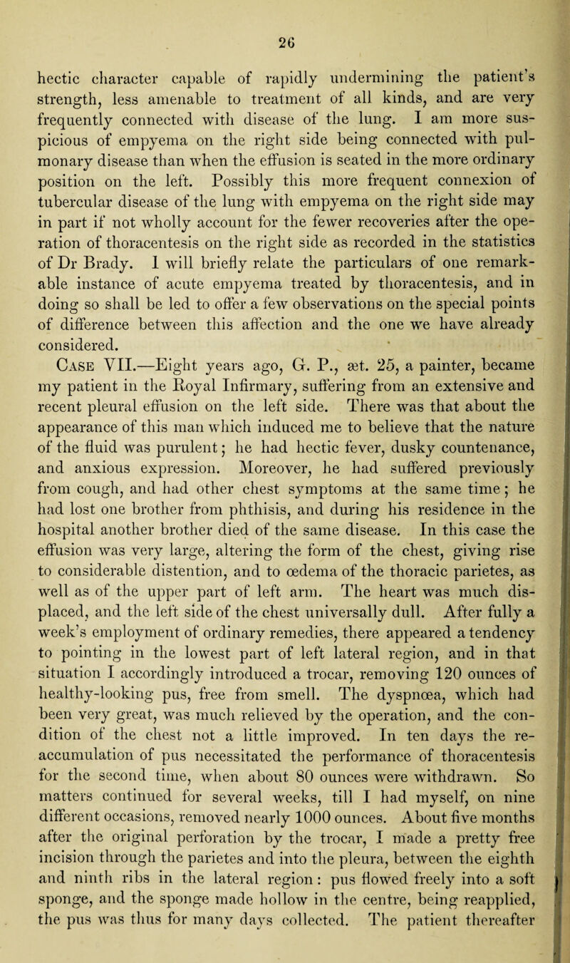 hectic character capable of rapidly undermining the patient’s strength, less amenable to treatment of all kinds, and are very frequently connected with disease of the lung. I am more sus¬ picious of empyema on the right side being connected with pul¬ monary disease than when the effusion is seated in the more ordinary position on the left. Possibly this more frequent connexion of tubercular disease of the lung with empyema on the right side may in part if not wholly account for the fewer recoveries after the ope¬ ration of thoracentesis on the right side as recorded in the statistics of Dr Brady. 1 will briefly relate the particulars of one remark¬ able instance of acute empyema treated by thoracentesis, and in doing so shall be led to offer a few observations on the special points of difference between this affection and the one we have already considered. Case VII.—Eight years ago, G. P., set. 25, a painter, became my patient in the Royal Infirmary, suffering from an extensive and recent pleural effusion on the left side. There was that about the appearance of this man which induced me to believe that the nature of the fluid was purulent; he had hectic fever, dusky countenance, and anxious expression. Moreover, he had suffered previously from cough, and had other chest symptoms at the same time; he had lost one brother from phthisis, and during his residence in the hospital another brother died of the same disease. In this case the effusion was very large, altering the form of the chest, giving rise to considerable distention, and to oedema of the thoracic parietes, as well as of the upper part of left arm. The heart was much dis¬ placed, and the left side of the chest universally dull. After fully a week’s employment of ordinary remedies, there appeared a tendency to pointing in the lowest part of left lateral region, and in that situation I accordingly introduced a trocar, removing 120 ounces of healthy-looking pus, free from smell. The dyspnoea, which had been very great, was much relieved by the operation, and the con¬ dition of the chest not a little improved. In ten days the re¬ accumulation of pus necessitated the performance of thoracentesis for the second time, when about 80 ounces were withdrawn. So matters continued for several weeks, till I had myself, on nine different occasions, removed nearly 1000 ounces. About five months after the original perforation by the trocar, I made a pretty free incision through the parietes and into the pleura, between the eighth and ninth ribs in the lateral region : pus flowed freely into a soft ji sponge, and the sponge made hollow in the centre, being reapplied, the pus was thus for many days collected. The patient thereafter