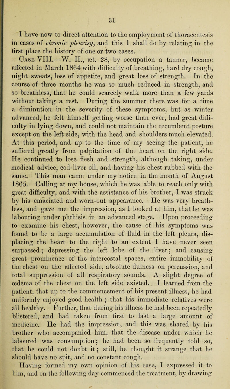 I have now to direct attention to the employment of thoracentesis in cases of chronic pleurisy, and this I shall do by relating in the first place the history of one or two cases. Case VIII.—W. IU, mt. 28, by occupation a tanner, became affected in March 1864 with difficulty of breathing, hard dry cough, night sweats, loss of appetite, and great loss of strength. In the course of three months he was so much reduced in strength, and so breathless, that he could scarcely walk more than a few yards without taking a rest. During the summer there was for a time a diminution in the severity of these symptoms, but as winter advanced, he felt himself getting worse than ever, had great diffi¬ culty in lying down, and could not maintain the recumbent posture except on the left side, with the head and shoulders much elevated. At this period, and up to the time of my seeing the patient, he suffered greatly from palpitation of the heart on the right side. He continued to lose flesh and strength, although taking, under medical advice, cod-liver oil, and having his chest rubbed with the same. This man came under my notice in the month of August 1865. Calling at my house, which he was able to reach only with great difficulty, and with the assistance of his brother, I was struck by his emaciated and worn-out appearance. He was very breath¬ less, and gave me the impression, as I looked at him, that he was labouring under phthisis in an advanced stage. Upon proceeding to examine his chest, however, the cause of his symptoms was found to be a large accumulation of fluid in the left pleura, dis¬ placing the heart to the right to an extent I have never seen surpassed; depressing the left lobe of the liver; and causing great prominence of the intercostal spaces, entire immobility of the chest on the affected side, absolute dulness on percussion, and total suppression of all respiratory sounds. A slight degree of oedema of the chest on the left side existed. I learned from the patient, that up to the commencement of his present illness, he had uniformly enjoyed good health ; that his immediate relatives were all healthy. Further, that during his illness he had been repeatedly blistered, and had taken from first to last a large amount of medicine. He had the impression, and this was shared by his brother who accompanied him, that the disease under which he laboured was consumption; he had been so frequently told so, that he could not doubt it; still, he thought it strange that he should have no spit, and no constant cough. Having formed my own opinion of his case, I expressed it to him, and on the following day commenced the treatment, by drawing
