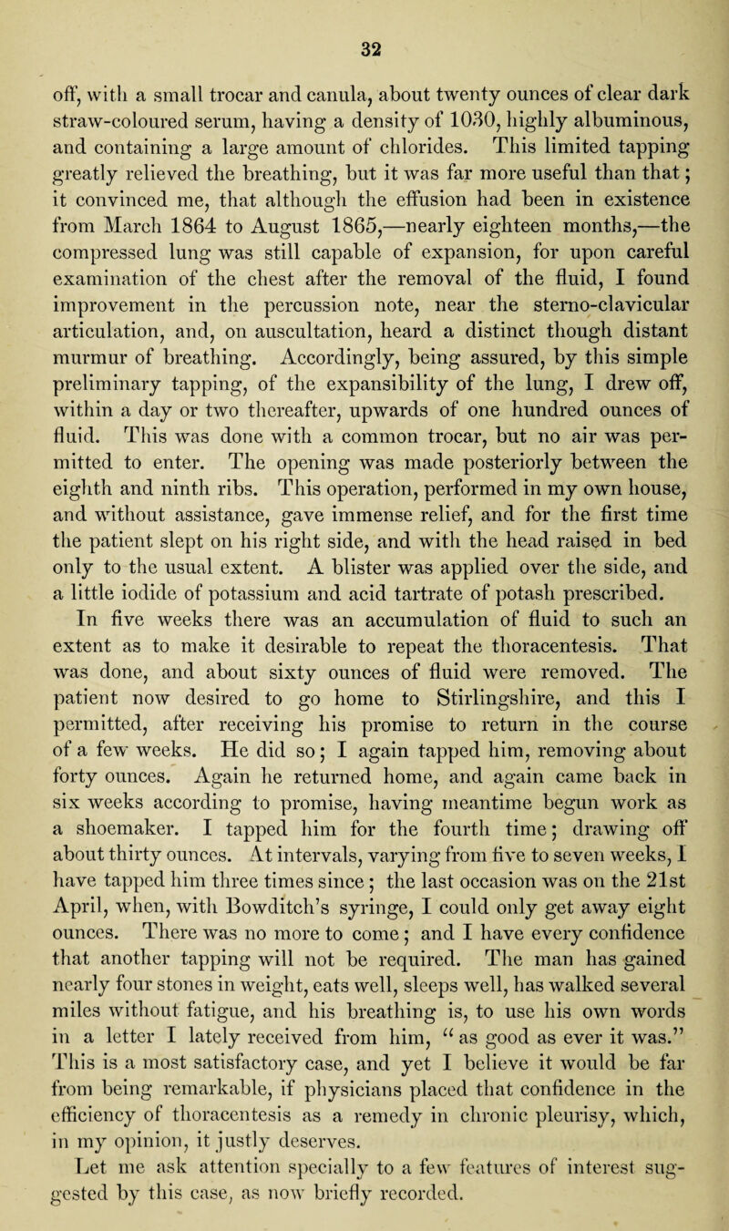 off, with a small trocar and canula, about twenty ounces of clear dark straw-coloured serum, having a density of 1030, highly albuminous, and containing a large amount of chlorides. This limited tapping greatly relieved the breathing, but it was far more useful than that; it convinced me, that although the effusion had been in existence from March 1864 to August 1865,—nearly eighteen months,—the compressed lung was still capable of expansion, for upon careful examination of the chest after the removal of the fluid, I found improvement in the percussion note, near the sterno-clavicular articulation, and, on auscultation, heard a distinct though distant murmur of breathing. Accordingly, being assured, by this simple preliminary tapping, of the expansibility of the lung, I drew off, within a day or two thereafter, upwards of one hundred ounces of fluid. This was done with a common trocar, but no air was per¬ mitted to enter. The opening was made posteriorly between the eighth and ninth ribs. This operation, performed in my own house, and without assistance, gave immense relief, and for the first time the patient slept on his right side, and with the head raised in bed only to the usual extent. A blister was applied over the side, and a little iodide of potassium and acid tartrate of potash prescribed. In five weeks there was an accumulation of fluid to such an extent as to make it desirable to repeat the thoracentesis. That was done, and about sixty ounces of fluid were removed. The patient now desired to go home to Stirlingshire, and this I permitted, after receiving his promise to return in the course of a few weeks. He did so; I again tapped him, removing about forty ounces. Again he returned home, and again came back in six weeks according to promise, having meantime begun work as a shoemaker. I tapped him for the fourth time; drawing off about thirty ounces. At intervals, varying from five to seven weeks, I have tapped him three times since; the last occasion was on the 21st April, when, with Bowditch’s syringe, I could only get away eight ounces. There was no more to come; and I have every confidence that another tapping will not be required. The man has gained nearly four stones in weight, eats well, sleeps well, has walked several miles without fatigue, and his breathing is, to use his own words in a letter I lately received from him, u as good as ever it was.” This is a most satisfactory case, and yet I believe it would be far from being remarkable, if physicians placed that confidence in the efficiency of thoracentesis as a remedy in chronic pleurisy, which, in my opinion, it justly deserves. Let me ask attention specially to a few features of interest sug¬ gested by this case, as now briefly recorded.