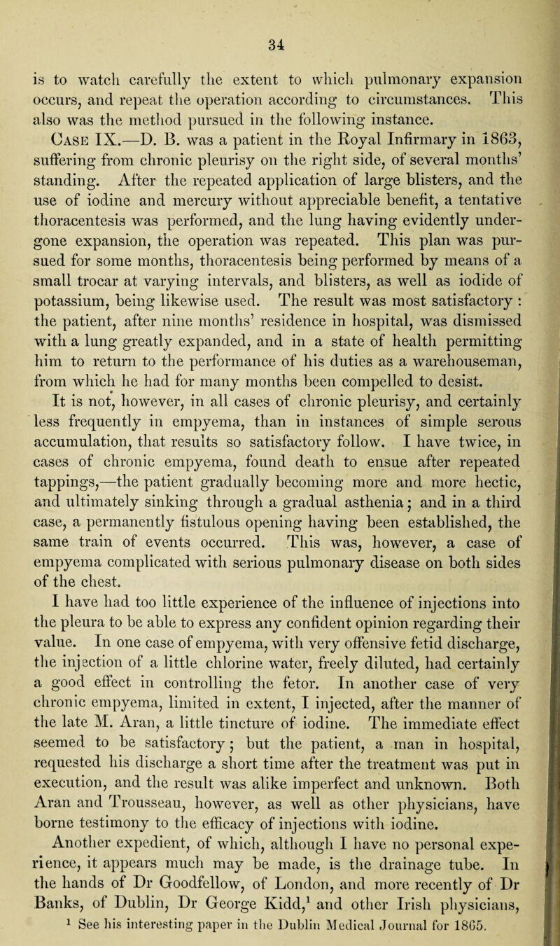 is to watch carefully the extent to which pulmonary expansion occurs, and repeat the operation according to circumstances. This also was the method pursued in the following instance. Case IX.—D. 13. was a patient in the Royal Infirmary in 1863, suffering from chronic pleurisy on the right side, of several months’ standing. After the repeated application of large blisters, and the use of iodine and mercury without appreciable benefit, a tentative thoracentesis was performed, and the lung having evidently under¬ gone expansion, the operation was repeated. This plan was pur¬ sued for some months, thoracentesis being performed by means of a small trocar at varying intervals, and blisters, as well as iodide of potassium, being likewise used. The result was most satisfactory : the patient, after nine months’ residence in hospital, was dismissed with a lung greatly expanded, and in a state of health permitting him to return to the performance of his duties as a warehouseman, from which he had for many months been compelled to desist. It is not, however, in all cases of chronic pleurisy, and certainly less frequently in empyema, than in instances of simple serous accumulation, that results so satisfactory follow. I have twice, in cases of chronic empyema, found death to ensue after repeated tappings,—the patient gradually becoming more and more hectic, and ultimately sinking through a gradual asthenia; and in a third case, a permanently fistulous opening having been established, the same train of events occurred. This was, however, a case of empyema complicated with serious pulmonary disease on both sides of the chest. I have had too little experience of the influence of injections into the pleura to be able to express any confident opinion regarding their value. In one case of empyema, with very offensive fetid discharge, the injection of a little chlorine water, freely diluted, had certainly a good effect in controlling the fetor. In another case of very chronic empyema, limited in extent, I injected, after the manner of the late M. Aran, a little tincture of iodine. The immediate effect seemed to be satisfactory; but the patient, a man in hospital, requested his discharge a short time after the treatment was put in execution, and the result was alike imperfect and unknown. Both Aran and Trousseau, however, as well as other physicians, have borne testimony to the efficacy of injections with iodine. Another expedient, of which, although I have no personal expe¬ rience, it appears much may be made, is the drainage tube. In the hands of Dr Goodfellow, of London, and more recently of Dr Banks, of Dublin, Dr George Kidd,1 and other Irish physicians, 1 See his interesting paper in the Dublin Medical Journal for 1805.