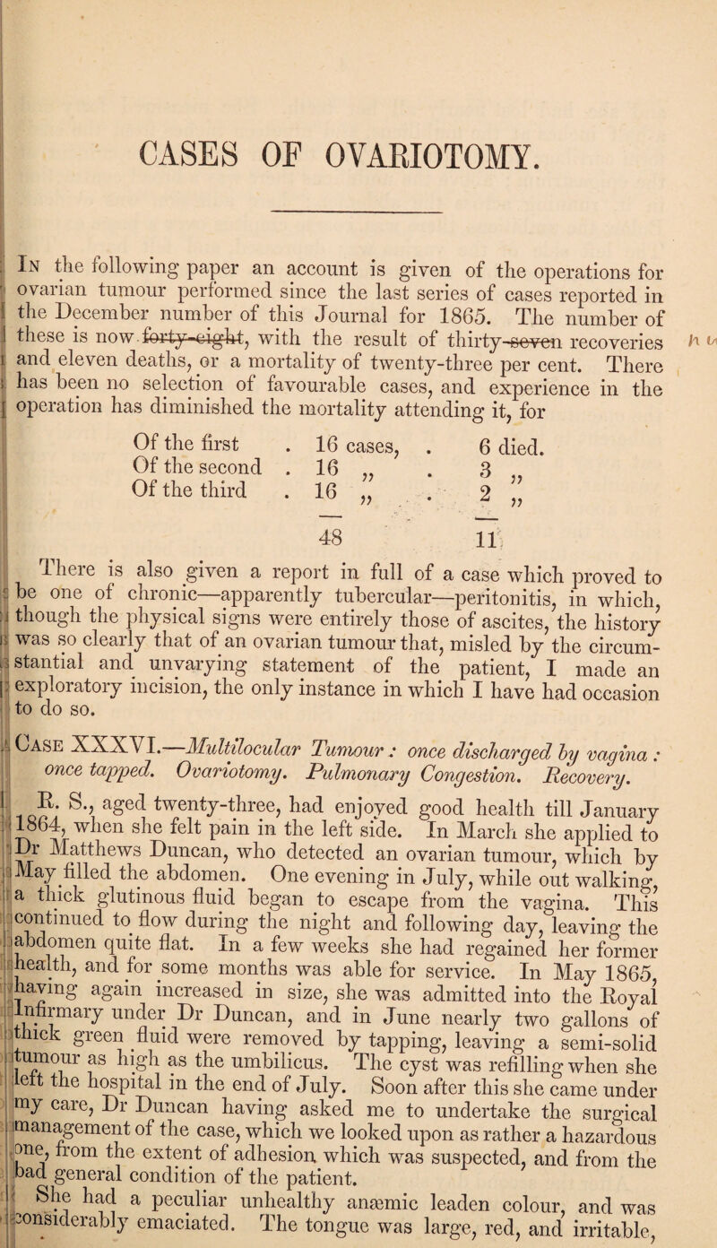 CASES OF OYAEIOTOMY. In the following paper an account is given of the operations for ovarian tumour performed since the last series of cases reported in the December number of this Journal for 1865. The number of 1 these is now forty-eight, with the result of thirty-seven recoveries r and eleven deaths, or a mortality of twenty-three per cent. There has been no selection of favourable cases, and experience in the | operation has diminished the mortality attending it, for Of the first . 16 cases, . 6 died. Of the second . 16 „ . 3 Of the third . 16 „ . 2 „ 48 U There is also given a report in full of a case which proved to j one °f chronic—apparently tubercular—peritonitis, in which i though the physical signs were entirely those of ascites, the history b was so clearly that of an ovarian tumour that, misled by the circum¬ stantial and unvarying statement of the patient, I made an j; exploratory incision, the only instance in which I have had occasion to do so. Case XXXVI.—Multilocular Tumour: once discharged by vagina: once tapped. Ovariotomy. Pulmonary Congestion. Recovery. i a£>ec^ twenty-three, had enjoyed good health till January when she felt pain in the left side. In March she applied to Dr Matthews Duncan, who detected an ovarian tumour, which by May filled the abdomen. One evening in July, while out walking a thick glutinous fluid began to escape from the vagina. This continued to flow during the night and following day, leaving the abdomen quite flat. In a few weeks she had regained her former health, and for some months was able for service. In May 1865 having again increased in size, she was admitted into the Royal Infirmary under Dr Duncan, and in June nearly two gallons of ; thick green fluid were removed by tapping, leaving a semi-solid j,tumour as high as the umbilicus. The cyst was refilling when she ett the hospital in the end of July. Soon after this she came under my care, Dr Duncan having asked me to undertake the surgical management of the case, which we looked upon as rather a hazardous one, from the extent of adhesion which was suspected, and from the bad general condition of the patient. She had a peculiar unhealthy anaemic leaden colour, and was considerably emaciated. The tongue was large, red, and irritable,