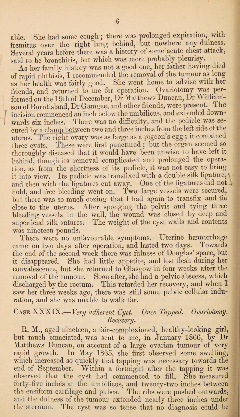 c able. She had some cough ; there was prolonged expiration, with fremitus over the right lung behind, but nowhere any dulness. Several years before there was a history of some acute chest attack, said to be bronchitis, but which was more probably pleurisy. As her family history was not a good one, her father having died of rapid phthisis, I recommended the removal of the tumour as long as her health was fairly good. She went home to. advise with her friends, and returned to me for operation. Ovariotomy was per¬ formed on the 19th of December, Dr Matthews Duncan, Dr William¬ son of Burntisland, Dr Gamgee, and other friends, were present. The incision commenced an inch below the umbilicus, and extended down¬ wards six inches. There was no difficulty, and the pedicle was se¬ cured by a clamp between two and three inches from the left side of the uterus. The right ovary was as large as a pigeon’s egg 5 it contained three cysts. These were first punctured ; but the organ seemed so thoroughly diseased that it would have been unwise to have left it behind, though its removal complicated and prolonged the opera¬ tion, as from the shortness of its pedicle, it was not easy to bring it into view. Its pedicle was transfixed with a double silk ligature,1 and then with the ligatures cut away. One of the ligatures did not 4 hold, and free bleeding went on. Two large vessels were secured, but there was so much oozing that I had again to transfix and tie close to the uterus. After sponging the pelvis and tying three bleeding vessels in the wall, the wound was closed by deep and superficial silk sutures. The weight of the cyst walls and contents was nineteen pounds. There were no unfavourable symptoms. Uterine haemorrhage came on two days after operation, and lasted two days. Towards the end of the second week there was fulness of Douglas’ space, but it disappeared. She had little appetite, and lost flesh during her convalescence, but she returned to Glasgow in four weeks after the removal of the tumour. Soon after, she had a pelvic abscess, which discharged by the rectum. This retarded her recovery, and when I saw her three weeks ago, there was still some pelvic cellular indu¬ ration, and she was unable to walk far. Case XXXIX.— Very adherent Cyst. Once Tapped. Ovariotomy. Recovery. It. M., aged nineteen, a fair-complexioned, healthy-looking girl, but much emaciated, was sent to me, in January 1866, by Dr Matthews Duncan, on account of a large ovarian tumour of very rapid growth. In May 1865, she first observed some swelling, which increased so quickly that tapping was necessary towards the end of September. Within a fortnight after the tapping it was observed that the cyst had commenced to fill. She measured forty-five inches at the umbilicus, and twenty-two inches between the ensiform cartilage and pubes. The ribs were pushed outwards, and the dulness of the tumour extended nearly three inches under the sternum. The cyst was so tense that no diagnosis could be