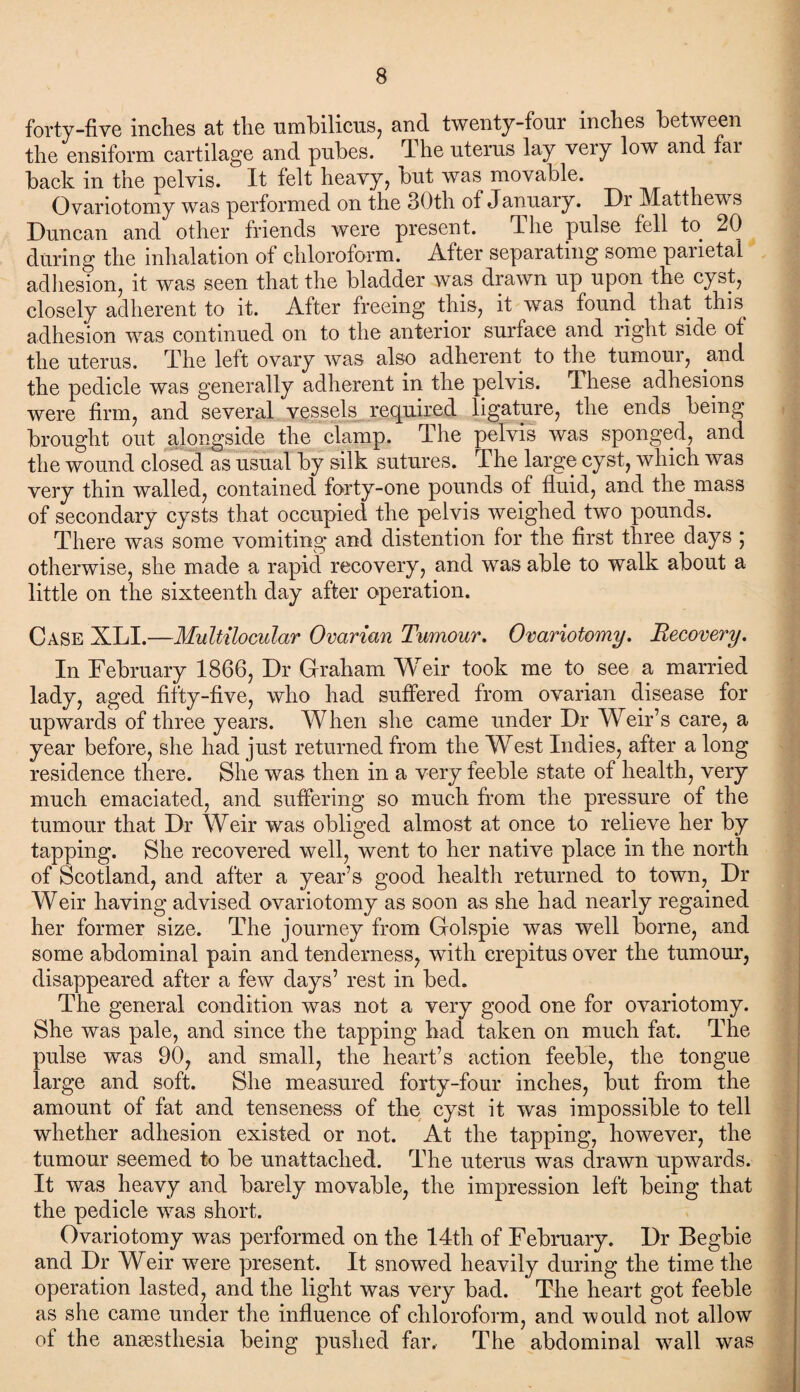 forty-five inches at the umbilicus, and twenty-four inches between the ensiform cartilage and pubes, The uterus lay veiy low and fai back in the pelvis. It felt heavy, but was movable. Ovariotomy was performed on the 30th of January. Dr Matthews Duncan and other friends were present. The pulse fell to 20 during the inhalation of chloroform. After separating some parietal adhesion, it was seen that the bladder was drawn up upon the cyst, closely adherent to it. After freeing this, it was found that this^ adhesion was continued on to the anterior surface and right side of the uterus. The left ovary was also adherent to the tumour, and the pedicle was generally adherent in the pelvis. These adhesions were firm, and several vessels required ligature, the ends being brought out alongside the clamp. The pelvis was sponged, and the wound closed as usual by silk sutures. The large cyst, which was very thin walled, contained forty-one pounds of fluid, and the mass of secondary cysts that occupied the pelvis weighed two pounds. There was some vomiting and distention for the first three days ; otherwise, she made a rapid recovery, and was able to walk about a little on the sixteenth day after operation. Case XLI.—Multilocular Ovarian Tumour. Ovariotomy. Recovery. In February 1866, Dr Graham Weir took me to see a married lady, aged fifty-five, who had suffered from ovarian disease for upwards of three years. When she came under Dr Weir’s care, a year before, she had just returned from the West Indies, after a long residence there. She was then in a very feeble state of health, very much emaciated, and suffering so much from the pressure of the tumour that Dr Weir was obliged almost at once to relieve her by tapping. She recovered well, went to her native place in the north of Scotland, and after a year’s good health returned to town, Dr Weir having advised ovariotomy as soon as she had nearly regained her former size. The journey from Golspie was well borne, and some abdominal pain and tenderness, with crepitus over the tumour, disappeared after a few days’ rest in bed. The general condition was not a very good one for ovariotomy. She was pale, and since the tapping had taken on much fat. The pulse was 90, and small, the heart’s action feeble, the tongue large and soft. She measured forty-four inches, but from the amount of fat and tenseness of the cyst it was impossible to tell whether adhesion existed or not. At the tapping, however, the tumour seemed to be unattached. The uterus was drawn upwards. It was heavy and barely movable, the impression left being that the pedicle was short. Ovariotomy was performed on the 14th of February. Dr Begbie and Dr Weir were present. It snowed heavily during the time the operation lasted, and the light was very bad. The heart got feeble as she came under the influence of chloroform, and would not allow of the anesthesia being pushed far. The abdominal wall was