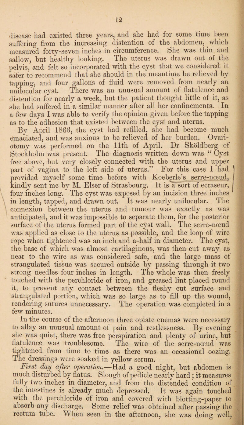 disease had existed three years, and she had for some time been suffering from the increasing distention of the abdomen, which measured forty-seven inches in circumference. She was thin and sallow, but healthy looking. The uterus was drawn out of the pelvis, and felt so incorporated with the cyst that we considered it safer to recommend that she should in the meantime be relieved by tapping, and four gallons of fluid were removed from nearly an unilocular cyst. There was an unusual amount of flatulence and distention for nearly a week, but the patient thought little of it, as she had suffered in a similar manner after all her confinements. In a few days I was able to verify the opinion given before the tapping as to the adhesion that existed between the cyst and uterus. By April 1866, the cyst had refilled, she had become much Emaciated, and was anxious to be relieved of her burden. Ovari¬ otomy was performed on the 11th of April. Dr Skoldberg of Stockholm was present. The diagnosis written down was u Cyst free above, but very closely connected with the uterus and upper part of vagina to the left side of uterus.” For this case I had provided myself some time before with Koeberle’s serre-noeud, kindly sent me by M. Elser of Strasbourg. It is a sort of ecraseur, four inches long. The cyst was exposed by an incision three inches 1 in length, tapped, and drawn out. It was nearly unilocular. The connexion between the uterus and tumour was exactly as was anticipated, and it was impossible to separate them, for the posterior surface of the uterus formed part of the cyst wall. The serre-noeud was applied as close to the uterus as possible, and the loop of wire rope when tightened was an inch and a-half in diameter. The cyst, the base of which was almost cartilaginous, was then cut away as near to the wire as was considered safe, and the large mass of strangulated tissue was secured outside by passing through it two strong needles four inches in length. The whole was then freely touched with the perchloride of iron, and greased lint placed round it, to prevent any contact between the fleshy cut surface and strangulated portion, which was so large as to fill up the wound, rendering sutures unnecessary. The operation was completed in a few minutes. In the course of the afternoon three opiate enemas were necessary to allay an unusual amount of pain and restlessness. By evening she was quiet, there was free perspiration and plenty of urine, but flatulence was troublesome. The wire of the serre-noeud was tightened from time to time as there was an occasional oozing. The dressings were soaked in yellow serum. First day after operation.—Had a good night, but abdomen is much disturbed by flatus. Slough of pedicle nearly hard; it measures fully two inches in diameter, and from the distended condition of the intestines is already much depressed. It was again touched with the perchloride of iron and covered with blotting-paper to absorb any discharge. Some relief was obtained after passing the rectum tube. When seen in the afternoon, she was doing well,