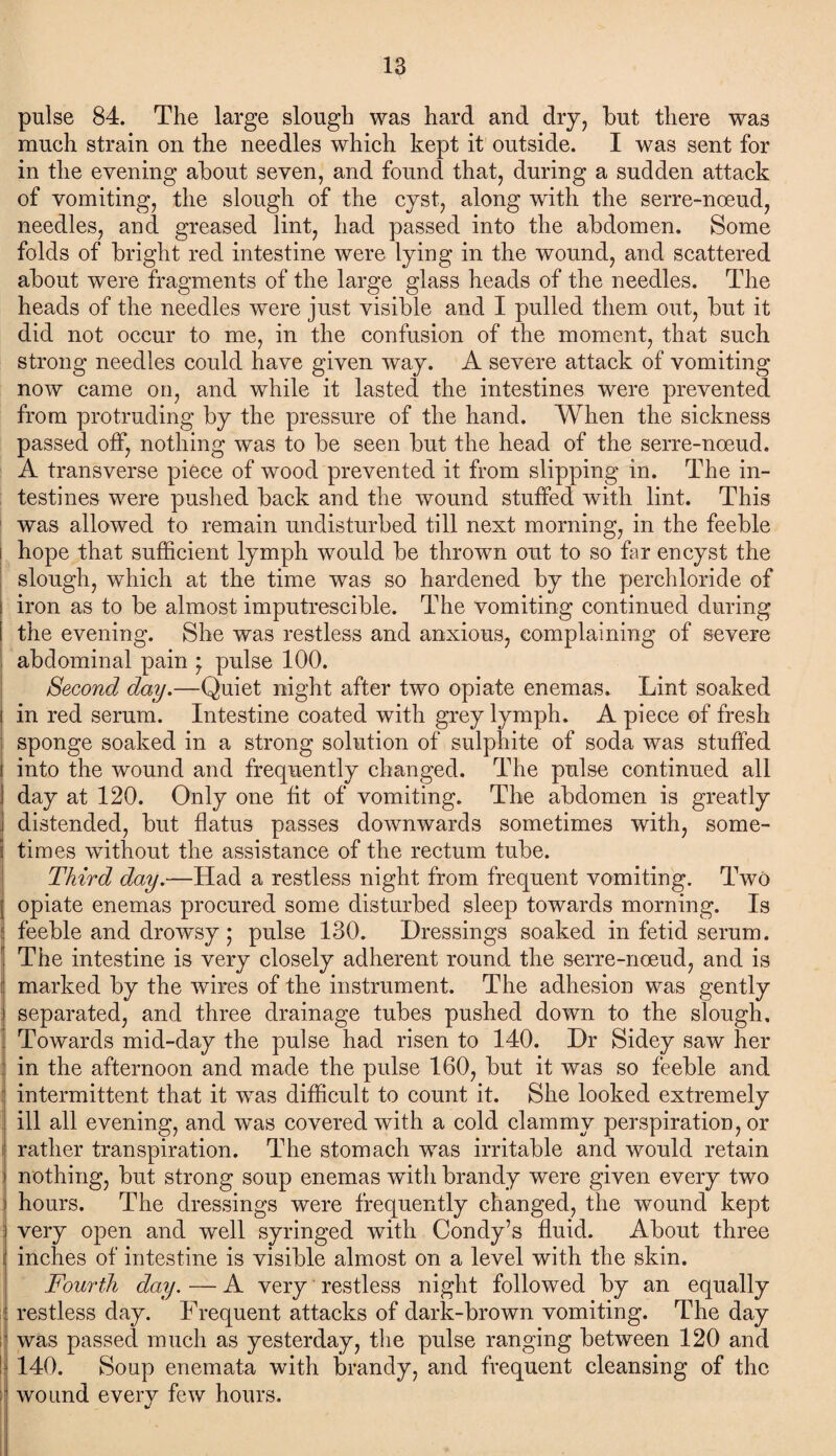 pulse 84. The large slough was hard and dry, but there wa3 much strain on the needles which kept it outside. I was sent for in the evening about seven, and found that, during a sudden attack of vomiting, the slough of the cyst, along with the serre-noeud, needles, and greased lint, had passed into the abdomen. Some folds of bright red intestine were lying in the wound, and scattered about were fragments of the large glass heads of the needles. The heads of the needles were just visible and I pulled them out, but it did not occur to me, in the confusion of the moment, that such strong needles could have given way. A severe attack of vomiting now came on, and while it lasted the intestines were prevented from protruding by the pressure of the hand. When the sickness passed off, nothing was to be seen but the head of the serre-noeud. A transverse piece of wood prevented it from slipping in. The in¬ testines were pushed back and the wound stuffed with lint. This was allowed to remain undisturbed till next morning, in the feeble hope that sufficient lymph would be thrown out to so far encyst the slough, which at the time was so hardened by the perchloride of iron as to be almost imputrescible. The vomiting continued during the evening. She was restless and anxious, complaining of severe abdominal pain * pulse 100. Second day.—Quiet night after two opiate enemas. Lint soaked in red serum. Intestine coated with grey lymph. A piece of fresh sponge soaked in a strong solution of sulphite of soda was stuffed i into the wound and frequently changed. The pulse continued all I day at 120. Only one fit of vomiting. The abdomen is greatly distended, but flatus passes downwards sometimes with, some- \ times without the assistance of the rectum tube. Third day.—Had a restless night from frequent vomiting. Two opiate enemas procured some disturbed sleep towards morning. Is feeble and drowsy ; pulse 130. Dressings soaked in fetid serum. The intestine is very closely adherent round the serre-noeud, and is marked by the wires of the instrument. The adhesion was gently separated, and three drainage tubes pushed down to the slough. Towards mid-day the pulse had risen to 140. Dr Sidey saw her in the afternoon and made the pulse 160, but it was so feeble and intermittent that it was difficult to count it. She looked extremely ill all evening, and wTas covered with a cold clammy perspiration, or i rather transpiration. The stomach was irritable and would retain nothing, but strong soup enemas with brandy were given every two hours. The dressings were frequently changed, the wound kept very open and well syringed with Condy’s fluid. About three i inches of intestine is visible almost on a level with the skin. Fourth day. — A very restless night followed by an equally : restless day. Frequent attacks of dark-brown vomiting. The day was passed much as yesterday, the pulse ranging between 120 and 140. Soup enemata with brandy, and frequent cleansing of the i wound every few hours.