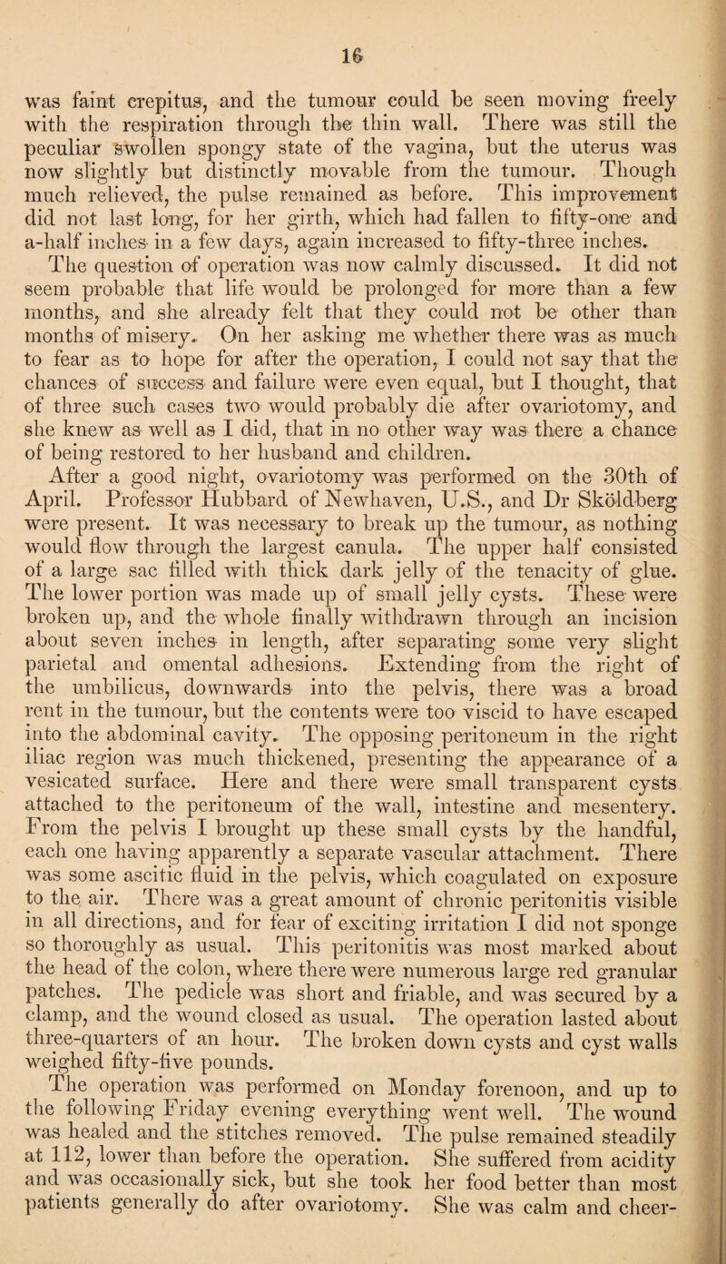 IS was faint crepitus, and the tumour could be seen moving freely with the respiration through the thin wall. There was still the peculiar swollen spongy state of the vagina, but the uterus was now slightly but distinctly movable from the tumour. Though much relieved, the pulse remained as before. This improvement did not last long, for her girth, which had fallen to fifty-one and a-half inches- in a few days, again increased to fifty-three inches. The question of operation was now calmly discussed. It did not seem probable that life would be prolonged for more than a few months, and she already felt that they could not be other than months of misery. On her asking me whether there was as much to fear as to hope for after the operation, I could not say that the chances of success and failure were even equal, but I thought, that of three such cases two would probably die after ovariotomy, and she knew as well as I did, that in no other way was there a chance- of being restored to her husband and children. After a good night, ovariotomy was performed on the 30th of April. Professor Hubbard of Newhaven, U.S., and Hr Skoldberg were present. It was necessary to break up the tumour, as nothing would flow through the largest canula. The upper half consisted of a large sac filled with thick dark jelly of the tenacity of glue. Pdie lower portion was made up of small jelly cysts. These were broken up, and the whole finally withdrawn through an incision about seven inches in length, after separating some very slight parietal and omental adhesions. Extending from the right of the umbilicus, downwards into the pelvis, there was a broad rent in the tumour, but the contents were too viscid to have escaped into the abdominal cavity. The opposing peritoneum in the right iliac region was much thickened, presenting the appearance of a vesicated surface. Here and there were small transparent cysts attached to the peritoneum of the wall, intestine and mesentery. From the pelvis I brought up these small cysts by the handful, each one having apparently a separate vascular attachment. There was some ascitic fluid in the pelvis, which coagulated on exposure to the air. There was a great amount of chronic peritonitis visible in all directions, and for fear of exciting irritation I did not sponge so thoroughly as usual. This peritonitis was most marked about the head of the colon, where there were numerous large red granular patches. The pedicle wTas short and friable, and was secured by a clamp, and the wound closed as usual. The operation lasted about three-quarters of an hour. The broken down cysts and cyst walls weighed fifty-five pounds. The operation was performed on Monday forenoon, and up to the following Friday evening everything went well. The wound was healed and the stitches removed. The pulse remained steadily at 112, lower than before the operation. She suffered from acidity and was occasionally sick, but she took her food better than most patients generally do after ovariotomy. She was calm and cheer-
