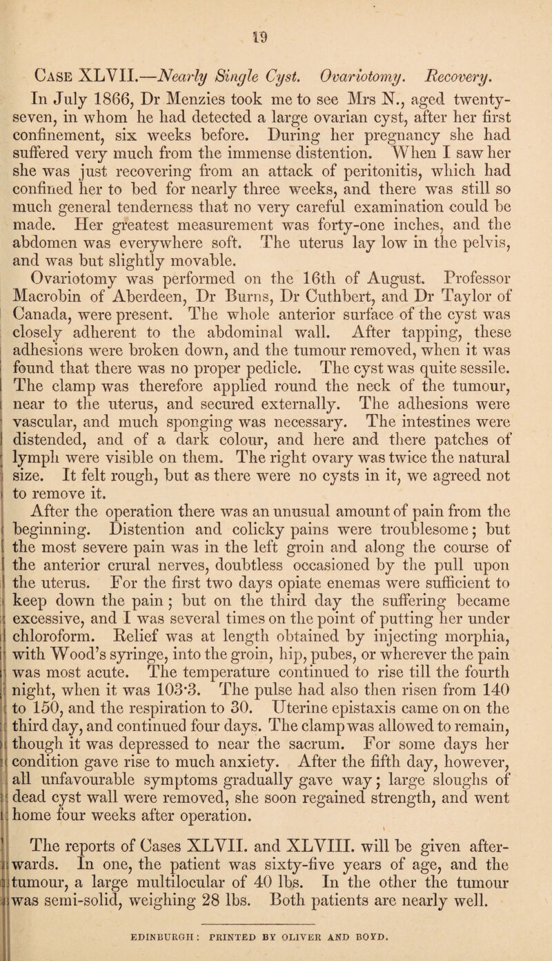 Case XLVII.—Nearly Single Cyst. Ovariotomy. Recovery. In July 1866, Dr Menzies took me to see Mrs N., aged twenty- seven, in whom he had detected a large ovarian cyst, after her first confinement, six weeks before. During her pregnancy she had suffered very much from the immense distention. When I saw her she was just recovering from an attack of peritonitis, which had confined her to bed for nearly three weeks, and there was still so much general tenderness that no very careful examination could be made. Her greatest measurement was forty-one inches, and the abdomen was everywhere soft. The uterus lay low in the pelvis, and was but slightly movable. Ovariotomy was performed on the 16th of August. Professor Macrobin of Aberdeen, Dr Burns, Dr Cuthbert, and Dr Taylor of Canada, were present. The whole anterior surface of the cyst was closely adherent to the abdominal wall. After tapping, these adhesions were broken down, and the tumour removed, when it was found that there was no proper pedicle. The cyst was quite sessile. The clamp was therefore applied round the neck of the tumour, near to the uterus, and secured externally. The adhesions were vascular, and much sponging was necessary. The intestines were distended, and of a dark colour, and here and there patches of lymph were visible on them. The right ovary was twice the natural size. It felt rough, but as there were no cysts in it, we agreed not to remove it. After the operation there was an unusual amount of pain from the beginning. Distention and colicky pains were troublesome; but the most severe pain was in the left groin and along the course of the anterior crural nerves, doubtless occasioned by the pull upon the uterus. For the first two days opiate enemas were sufficient to keep down the pain ; but on the third day the suffering became excessive, and I was several times on the point of putting her under chloroform. Belief was at length obtained by injecting morphia, with Wood’s syringe, into the groin, hip, pubes, or wherever the pain was most acute. The temperature continued to rise till the fourth night, when it was 103*3. The pulse had also then risen from 140 to 150, and the respiration to 30. Uterine epistaxis came on on the third day, and continued four days. The clamp was allowed to remain, though it was depressed to near the sacrum. For some days her condition gave rise to much anxiety. After the fifth day, however, all unfavourable symptoms gradually gave way; large sloughs of dead cyst wall were removed, she soon regained strength, and went home four weeks after operation. \ The reports of Cases XLVII. and XLVIII. will be given after¬ wards. In one, the patient was sixty-five years of age, and the i tumour, a large multilocular of 40 lbs. In the other the tumour was semi-solid, weighing 28 lbs. Both patients are nearly well. EDINBURGH: PRINTED BY OLIVER AND BOYD.