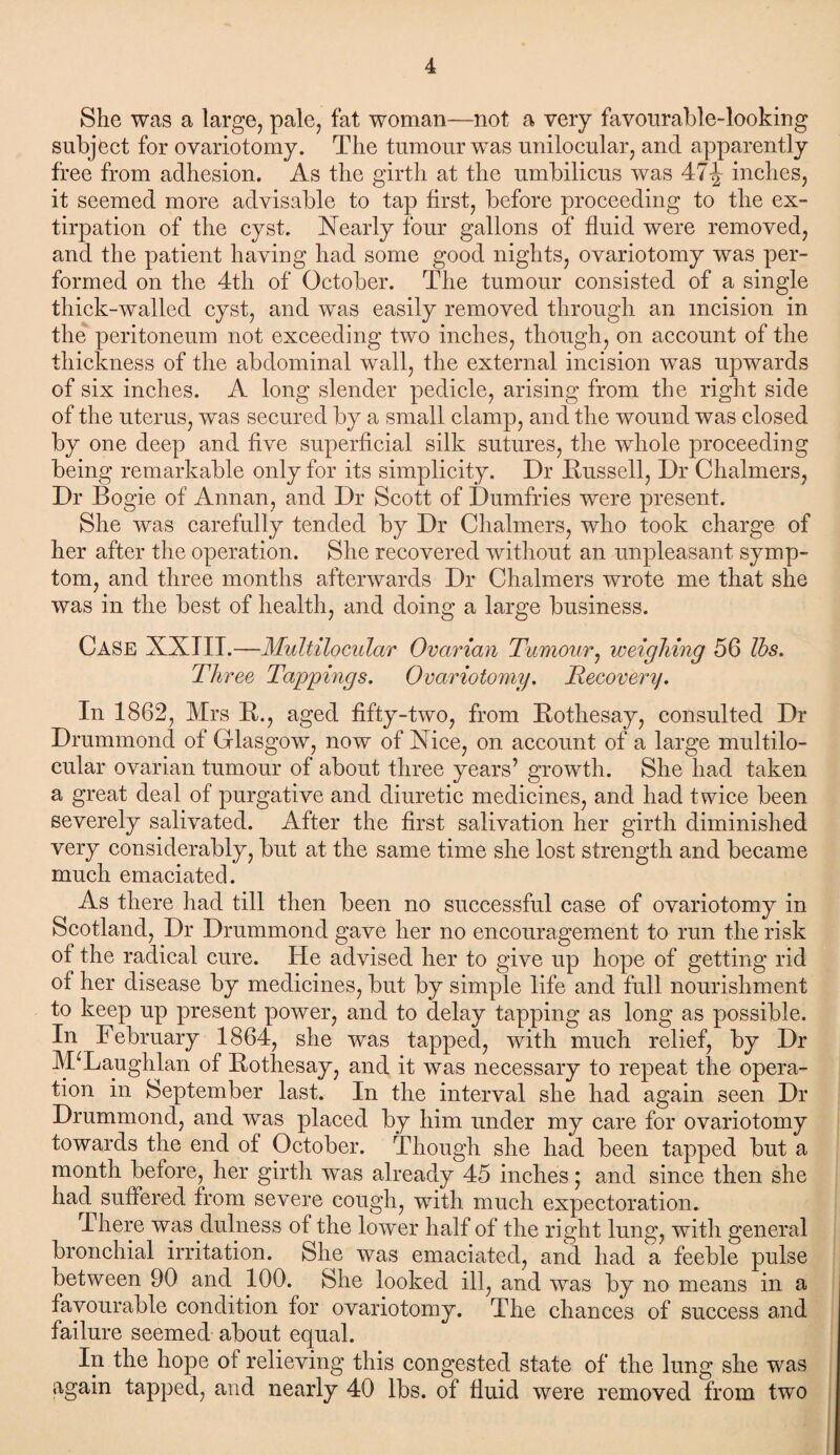 She was a large, pale, fat woman—not a very favourable-looking subject for ovariotomy. The tumour was unilocular, and apparently free from adhesion. As the girth at the umbilicus was 47^ inches, it seemed more advisable to tap first, before proceeding to the ex¬ tirpation of the cyst. Nearly four gallons of fluid were removed, and the patient having had some good nights, ovariotomy was per¬ formed on the 4th of October. The tumour consisted of a single thick-walled cyst, and was easily removed through an incision in the peritoneum not exceeding two inches, though, on account of the thickness of the abdominal wall, the external incision was upwards of six inches. A long slender pedicle, arising from the right side of the uterus, was secured by a small clamp, and the wound was closed by one deep and five superficial silk sutures, the whole proceeding being remarkable only for its simplicity. Dr Russell, Dr Chalmers, Dr Bogie of Annan, and Dr Scott of Dumfries were present. She was carefully tended by Dr Chalmers, who took charge of her after the operation. She recovered without an unpleasant symp¬ tom, and three months afterwards Dr Chalmers wrote me that she was in the best of health, and doing a large business. Case XXTII.—Multilocular Ovarian Tumour, weighing 56 lbs. Three Tappings. Ovariotomy. Recovery. In 1862, Mrs R., aged fifty-two, from Rothesay, consulted Dr Drummond of Glasgow, now of Nice, on account of a large multilo¬ cular ovarian tumour of about three years’ growth. She had taken a great deal of purgative and diuretic medicines, and had twice been severely salivated. After the first salivation her girth diminished very considerably, but at the same time she lost strength and became much emaciated. As there had till then been no successful case of ovariotomy in Scotland, Dr Drummond gave her no encouragement to run the risk of the radical cure. He advised her to give up hope of getting rid of her disease by medicines, but by simple life and full nourishment to keep up present power, and to delay tapping as long as possible. In February 1864, she was tapped, with much relief, by Dr JVFLaughlan of Rothesay, and it was necessary to repeat the opera¬ tion in September last. In the interval she had again seen Dr Drummond, and was placed by him under my care for ovariotomy towards the end of October. Though she had been tapped but a month before, her girth was already 45 inches; and since then she had suffered from severe cough, with much expectoration. I here was dulness of the lower half of the right lung, with general bronchial irritation. She was emaciated, and had a feeble pulse between 90 and 100. She looked ill, and was by no means in a favourable condition for ovariotomy. The chances of success and failure seemed about equal. In the hope of relieving this congested state of the lung she was again tapped, and nearly 40 lbs. of fluid were removed from two