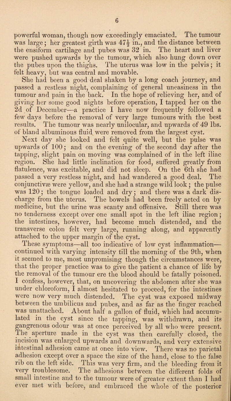 powerful woman, though now exceedingly emaciated. The tumour was large ; her greatest girth was 47-^- in., and the distance between the ensiform cartilage and pubes was 32 in. The heart and liver were pushed upwards by the tumour, which also hung down over the pubes upon the thighs. The uterus was low in the pelvis; it felt heavy, but was central and movable. She had been a good deal shaken by a long coach journey, and passed a restless night, complaining of general uneasiness in the tumour and pain in the back. In the hope of relieving her, and of giving her some good nights before operation, I tapped her on the 2d of December—a practice I have now frequently followed a few days before the removal of very large tumours with the best results. The tumour was nearly unilocular, and upwards of 49 lbs. of bland albuminous fluid were removed from the largest cyst. Next day she looked and felt quite well, but the pulse was upwards of 100; and on the evening of the second day after the tapping, slight pain on moving was complained of in the left iliac region. She had little inclination for food, suffered greatly from flatulence, was excitable, and did not sleep. On the 6th she had passed a very restless night, and had wandered a good deal. The conjunctive were yellow, and she had a strange wild look • the pulse was 120; the tongue loaded and dry; and there was a dark dis¬ charge from the uterus. The bowels had been freely acted on by medicine, but the urine was scanty and offensive. Still there was no tenderness except over one small spot in the left iliac region; the intestines, however, had become much distended, and the transverse colon felt very large, running along, and apparently attached to the upper margin of the cyst. These symptoms—all too indicative of low cyst inflammation— continued with varying intensity till the morning of the 9th, when it seemed to me, most unpromising though the circumstances were, that the proper practice was to give the patient a chance of life by the removal of the tumour ere the blood should be fatally poisoned. I confess, however, that, on uncovering the abdomen after she was under chloroform, I almost hesitated to proceed, for the intestines were now very much distended. The cyst was exposed midway between the umbilicus and pubes, and as far as the finger reached was unattached. About half a gallon of fluid, which had accumu¬ lated in the cyst since the tapping, was withdrawn, and its gangrenous odour was at once perceived by all who were present. The. aperture made in the cyst was then carefully closed, the incision was enlarged upwards and downwards, and very extensive intestinal adhesion came at once into view. There was no parietal adhesion except over a space the size of the hand, close to the false rib on the left side. This was very firm, and the bleeding from it very troublesome. The adhesions between the different folds of small intestine and to the tumour were of greater extent than I had ever met with before, and embraced the whole of the posterior