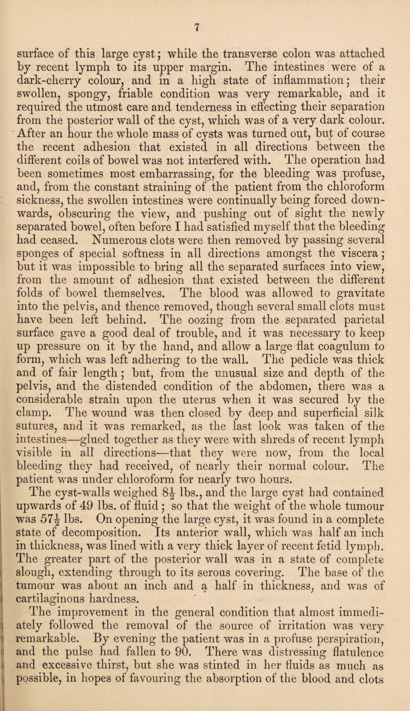 surface of this large cyst; while the transverse colon was attached by recent lymph to its upper margin. The intestines were of a dark-cherry colour, and in a high state of inflammation; their swollen, spongy, friable condition was very remarkable, and it required the utmost care and tenderness in effecting their separation from the posterior wall of the cyst, which was of a very dark colour. After an hour the whole mass of cysts was turned out, but of course the recent adhesion that existed in all directions between the different coils of bowel was not interfered with. The operation had been sometimes most embarrassing, for the bleeding was profuse, and, from the constant straining of the patient from the chloroform sickness, the swollen intestines were continually being forced down¬ wards, obscuring the view, and pushing out of sight the newly separated bowel, often before I had satisfied myself that the bleeding had ceased. Numerous clots were then removed by passing several sponges of special softness in all directions amongst the viscera ; but it was impossible to bring all the separated surfaces into view, from the amount of adhesion that existed between the different folds of bowel themselves. The blood was allowed to gravitate into the pelvis, and thence removed, though several small clots must have been left behind. The oozing from the separated parietal surface gave a good deal of trouble, and it was necessary to keep up pressure on it by the hand, and allow a large flat coagulum to form, which was left adhering to the wall. The pedicle was thick and of fair length; but, from the unusual size and depth of the pelvis, and the distended condition of the abdomen, there was a considerable strain upon the uterus when it was secured by the clamp. The wound was then closed by deep and superficial silk sutures, and it was remarked, as the last look was taken of the intestines—glued together as they were with shreds of recent lymph visible in all directions—that they were now, from the local bleeding they had received, of nearly their normal colour. The patient was under chloroform for nearly two hours. The cyst-walls weighed 8-J- lbs., and the large cyst had contained upwards of 49 lbs. of fluid ,* so that the weight of the whole tumour was 57J lbs. On opening the large cyst, it was found in a complete state of decomposition. Its anterior wall, which was half an inch in thickness, was lined with a very thick layer of recent fetid lymph. The greater part of the posterior wall was in a state of complete slough, extending through to its serous covering. The base of the tumour was about an inch and a half in thickness, and was of cartilaginous hardness. The improvement in the general condition that almost immedi¬ ately followed the removal of the source of irritation was very remarkable. By evening the patient was in a profuse perspiration, and the pulse had fallen to 90. There was distressing flatulence and excessive thirst, but she was stinted in her fluids as much as possible, in hopes of favouring the absorption of the blood and clots
