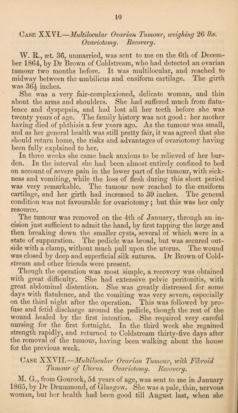 Case XXVI.—Multilocular Ovarian Tumour, weighing 26 lbs. Ovariotomy. Recovery. W. B,., get. 36, unmarried, was sent to me on the 6th of Decem¬ ber 1864, by Dr Brown of Coldstream, who had detected an ovarian tumour two months before. It was multilocular, and reached to midway between the umbilicus and ensiform cartilage. The girth was 36ijr inches. She was a very fair-complexioned, delicate woman, and thin about the arms and shoulders. She hud suffered much from flatu¬ lence and dyspepsia, and had lost all her teeth before she was twenty years of age. The family history was not good : her mother having died of phthisis a few years ago. As the tumour was small, and as her general health was still pretty fair, it was agreed that she should return home, the risks and advantages of ovariotomy having been fully explained to her. In three weeks she came back anxious to be relieved of her bur¬ den. In the interval she had been almost entirely confined to bed on account of severe pain in the lower part of the tumour, with sick¬ ness and vomiting, while the loss of flesh during this short period was very remarkable. The tumour now reached to the ensiform cartilage, and her girth had increased to 39 inches. The general condition was not favourable for ovariotomy; but this was her only resource. The tumour was removed on the 4th of January, through an in¬ cision just sufficient to admit the hand, by first tapping the large and then breaking down the smaller cysts, several of which w ere in a state of suppuration. The pedicle was broad, but was secured out¬ side with a clamp, without much pull upon the uterus. The wound was closed by deep and superficial silk sutures. Dr Brown of Cold¬ stream and other friends were present. Though the operation was most simple, a recovery was obtained with great difficulty. She had extensive pelvic peritonitis, with great abdominal distention. She was greatly distressed for some days with flatulence, and the vomiting was very severe, especially on the third night after the operation. This was followed by pro¬ fuse and fetid discharge around the pedicle, though the rest of the wound healed by the first intention. She required very careful nursing for the first fortnight. In the third week she regained strength rapidly, and returned to Coldstream thirty-five days after the removal of the tumour, having been walking about the house for the previous week. Case XXVII.—Multilocular Ovarian Tumour, with Fibroid Tumour of Uterus. Ovariotomy. Recovery. M. G., from Gourock, 54 years of age, was sent to me in January 1865, by Dr Drummond, of Glasgow. She was a pale, thin, nervous woman, but her health had been good till August last, when she