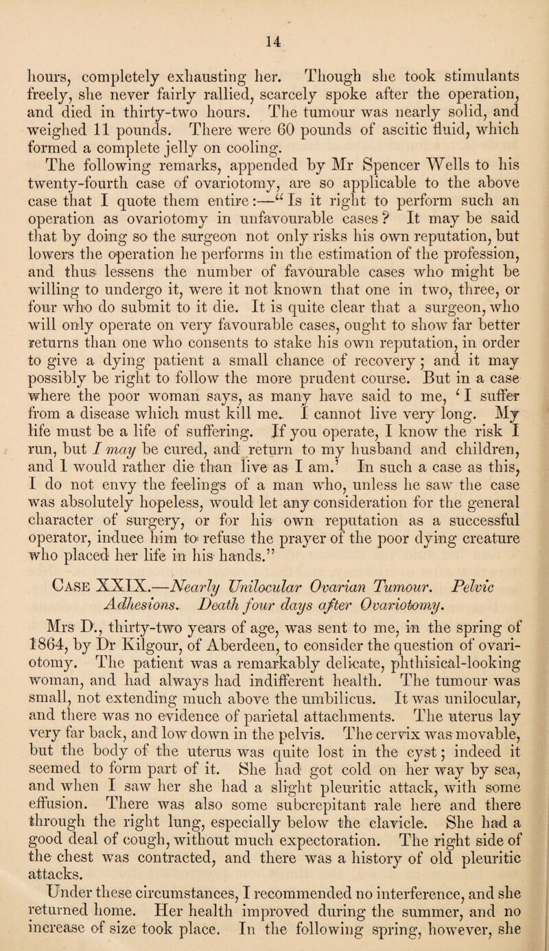 hours, completely exhausting her. Though she took stimulants freely, she never fairly rallied, scarcely spoke after the operation, and died in thirty-two hours. The tumour was nearly solid, and weighed 11 pounds. There were 60 pounds of ascitic fluid, which formed a complete jelly on cooling. The following remarks, appended by Mr Spencer Wells to his twenty-fourth case of ovariotomy, are so applicable to the above case that I quote them entire:—u Is it right to perform such an operation as ovariotomy in unfavourable cases ? It may be said that by doing so the surgeon not only risks his own reputation, but lowers the operation he performs in the estimation of the profession, and fhu& lessens the number of favourable cases who might be willing to undergo it, were it not known that one in two, three, or four who do submit to it die. It is quite clear that a surgeon, who will only operate on very favourable cases, ought to show far better returns than one who consents to stake his own reputation, in order to give a dying patient a small chance of recovery; and. it may possibly be right to follow the more prudent course. But in a case where the poor woman says, as many have said to me, 11 suffer from a disease which must kill me.. I cannot live very long. My life must be a life of suffering. If you operate, I know the risk I run, but I may be cured, and return to my husband and children, and 1 would rather die than live as I am.’ In such a case as this, I do not envy the feelings of a man who, unless he saw the case was absolutely hopeless, would let any consideration for the general character of surgery, or for his own reputation as a successful operator, induce him to refuse the prayer of the poor dying creature who placed her life in his hands.” Case XXIX.—Nearly Unilocular Ovarian Tumour. Pelvic Adhesions. Death four days after Ovariotomy. Mrs D., thirty-two years of age, was sent to me, in the spring of 1864, by Dr Kilgour, of Aberdeen, to consider the question of ovari¬ otomy. The patient was a remarkably delicate, phthisical-looking woman, and had always had indifferent health. The tumour was small, not extending much above the umbilicus. It was unilocular, and there was no evidence of parietal attachments. The uterus lay very far back, and low down in the pelvis. The cervix was movable, but the body of the uterus was quite lost in the cyst; indeed it seemed to form part of it. She had got cold on her way by sea, and when I saw her she had a slight pleuritic attack, with some effusion. There was also some subcrepitant rale here and there through the right lung, especially below the clavicle. She had a good deal of cough, without much expectoration. The right side of the chest was contracted, and there was a history of old pleuritic attacks. Under these circumstances, I recommended no interference, and she returned home. Her health improved during the summer, and no increase of size took place. In the following spring, however, she