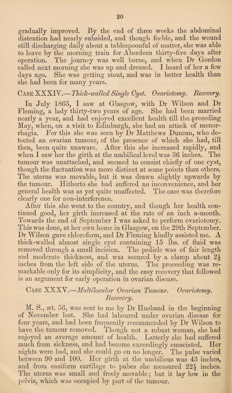 gradually improved. By the end of three weeks the abdominal distention had nearly subsided, and though feeble, and the wound still discharging daily about a tablespoonful of matter, she was able to leave by the morning train for Aberdeen thirty-five days after operation. The journey was well borne, and when Dr Gordon called next morning she was up and dressed. I heard of her a few days ago. She was getting stout, and was in better health than she had been for many years. Case XXXIV.—Thick-walled Single Cyst. Ovariotomy. Recovery. In July 1865, I saw at Glasgow, with Dr Wilson and Dr Fleming, a lady thirty-two years of age. She had been married nearly a year, and had enjoyed excellent health till the preceding May, when, on a visit to Edinburgh, she had an attack of menor¬ rhagia. For this she was seen by Dr Matthews Duncan, who de¬ tected an ovarian tumour, of the presence of which she had, till then, been quite unaware. After this she increased rapidly, and when I saw her the girth at the umbilical level was 86 inches. The tumour was unattached, and seemed to consist chiefly of one cyst, though the fluctuation was more distinct at some points than others. The uterus was movable, but it was drawn slightly upwards by the tumour. Hitherto she had suffered no inconvenience, and her general health was as yet quite unaffected. The case was therefore clearly one for non-interference. After this she went to the country, and though her health con¬ tinued good, her girth increased at the rate of an inch a-month. Towards the end of September I was asked to perform ovariotomy. This was done, at her own home in Glasgow, on the 29th September. Dr Wilson gave chloroform, and Dr Fleming kindly assisted me. A thick-walled almost single cyst containing 15 lbs. of fluid was removed through a small incision. The pedicle was of fair length and moderate thickness, and was secured by a clamp about 2\ inches from the left side of the uterus. The proceeding was re¬ markable only for its simplicity, and the easy recovery that followed is an argument for early operation in ovarian disease. Case XXXV.—Multilocular Ovarian Tumour. Ovariotomy. Recovery. M. S., mt. 56, was sent to me by Dr Husband in the beginning of November last. She had laboured under ovarian disease for four years, and had been frequently recommended by Dr Wilson to have the tumour removed. Though not a robust woman, she had enjoyed an average amount of health. Latterly she had suffered much from sickness, and had become exceedingly emaciated. Her nights were bad, and she could go on no longer. The pulse varied between 90 and 100. Her girth at the umbilicus was 43 inches, and from ensiform cartilage to pubes she measured 22-| inches. The uterus was small and freely movable; but it lay low in the pelvis, which was occupied by part of the tumour.