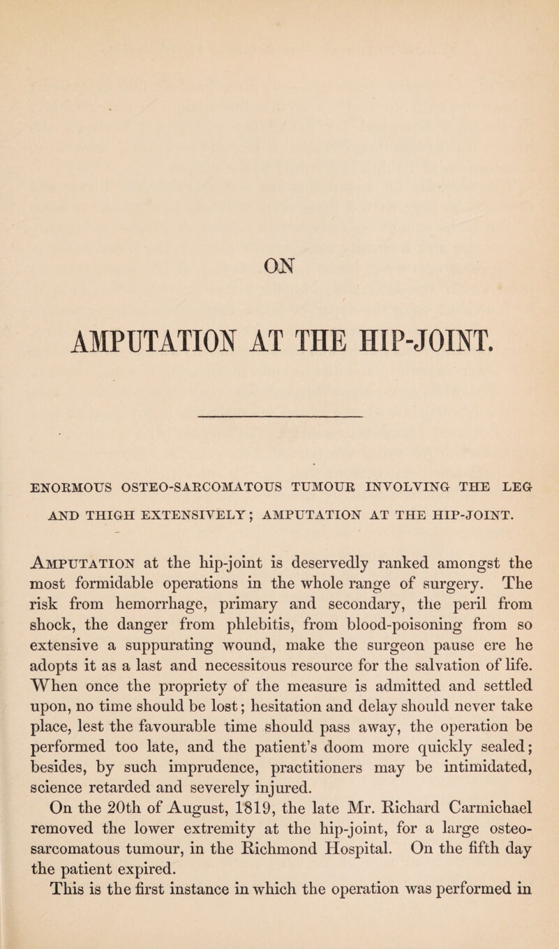 ENORMOUS OSTEO-SARCOMATOUS TUMOUR INVOLVING THE LEG AND THIGH EXTENSIVELY; AMPUTATION AT THE HIP-JOINT. Amputation at the hip-joint is deservedly ranked amongst the most formidable operations in the whole range of surgery. The risk from hemorrhage, primary and secondary, the peril from shock, the danger from phlebitis, from blood-poisoning from so extensive a suppurating wound, make the surgeon pause ere he adopts it as a last and necessitous resource for the salvation of life. When once the propriety of the measure is admitted and settled upon, no time should be lost; hesitation and delay should never take place, lest the favourable time should pass away, the operation be performed too late, and the patient’s doom more quickly sealed; besides, by such imprudence, practitioners may be intimidated, science retarded and severely injured. On the 20th of August, 1819, the late Mr. Richard Carmichael removed the lower extremity at the hip-joint, for a large osteo- sarcomatous tumour, in the Richmond Hospital. On the fifth day the patient expired. This is the first instance in which the operation was performed in