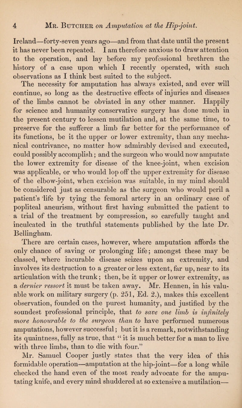 Ireland—forty-seven years ago—and from that date until the present it has never been repeated. I am therefore anxious to draw attention to the operation, and lay before my professional brethren the history of a case upon which I recently operated, with such observations as I think best suited to the subject. The necessity for amputation has always existed, and ever will continue, so long as the destructive effects of injuries and diseases of the limbs cannot be obviated in any other manner. Happily for science and humanity conservative surgery has done much in the present century to lessen mutilation and, at the same time, to preserve for the sufferer a limb far better for the performance of its functions, be it the upper or lower extremity, than any mecha¬ nical contrivance, no matter how admirably devised and executed, could possibly accomplish; and the surgeon who would now amputate the lower extremity for disease of the knee-joint, when excision was applicable, or who would lop off the upper extremity for disease of the elbow-joint, when excision was suitable, in my mind should be considered just as censurable as the surgeon who would peril a patient’s 'life by tying the femoral artery in an ordinary case of popliteal aneurism, without first having submitted the patient to a trial of the treatment by compression, so carefully taught and inculcated in the truthful statements published by the late Dr. Bellingham. There are certain cases, however, where amputation affords the only chance of saving or prolonging life; amongst these may be classed, where incurable disease seizes upon an extremity, and involves its destruction to a greater or less extent, far up, near to its articulation with the trunk; then, be it upper or lower extremity, as a dernier ressort it must be taken away. Mr. Hennen, in his valu¬ able work on military surgery (p. 251, Ed. 2.), makes this excellent observation, founded on the purest humanity, and justified by the soundest professional principle, that to save one limb is infinitely more honourable to the surgeon than to have performed numerous amputations, however successful; but it is a remark, notwithstanding its quaintness, fully as true, that “ it is much better for a man to live with three limbs, than to die with four.” Mr. Samuel Cooper justly states that the very idea of this formidable operation—amputation at the hip-joint—for a long while checked the hand even of the most ready advocate for the ampu¬ tating knife, and every mind shuddered at so extensive a mutilation—